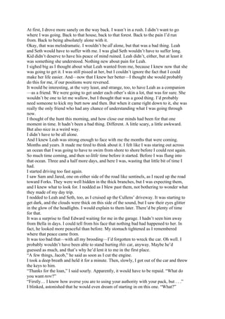 At first, I drove more sanely on the way back. I wasn’t in a rush. I didn’t want to go
where I was going. Back to that house, back to that forest. Back to the pain I’d run
from. Back to being absolutely alone with it.
Okay, that was melodramatic. I wouldn’t be all alone, but that was a bad thing. Leah
and Seth would have to suffer with me. I was glad Seth wouldn’t have to suffer long.
Kid didn’t deserve to have his peace of mind ruined. Leah didn’t, either, but at least it
was something she understood. Nothing new about pain for Leah.
I sighed big as I thought about what Leah wanted from me, because I knew now that she
was going to get it. I was still pissed at her, but I couldn’t ignore the fact that I could
make her life easier. And—now that I knew her better—I thought she would probably
do this for me, if our positions were reversed.
It would be interesting, at the very least, and strange, too, to have Leah as a companion
—as a friend. We were going to get under each other’s skin a lot, that was for sure. She
wouldn’t be one to let me wallow, but I thought that was a good thing. I’d probably
need someone to kick my butt now and then. But when it came right down to it, she was
really the only friend who had any chance of understanding what I was going through
now.
I thought of the hunt this morning, and how close our minds had been for that one
moment in time. It hadn’t been a bad thing. Different. A little scary, a little awkward.
But also nice in a weird way.
I didn’t have to be all alone.
And I knew Leah was strong enough to face with me the months that were coming.
Months and years. It made me tired to think about it. I felt like I was staring out across
an ocean that I was going to have to swim from shore to shore before I could rest again.
So much time coming, and then so little time before it started. Before I was flung into
that ocean. Three and a half more days, and here I was, wasting that little bit of time I
had.
I started driving too fast again.
I saw Sam and Jared, one on either side of the road like sentinels, as I raced up the road
toward Forks. They were well hidden in the thick branches, but I was expecting them,
and I knew what to look for. I nodded as I blew past them, not bothering to wonder what
they made of my day trip.
I nodded to Leah and Seth, too, as I cruised up the Cullens’ driveway. It was starting to
get dark, and the clouds were thick on this side of the sound, but I saw their eyes glitter
in the glow of the headlights. I would explain to them later. There’d be plenty of time
for that.
It was a surprise to find Edward waiting for me in the garage. I hadn’t seen him away
from Bella in days. I could tell from his face that nothing bad had happened to her. In
fact, he looked more peaceful than before. My stomach tightened as I remembered
where that peace came from.
It was too bad that—with all my brooding—I’d forgotten to wreck the car. Oh well. I
probably wouldn’t have been able to stand hurting this car, anyway. Maybe he’d
guessed as much, and that’s why he’d lent it to me in the first place.
“A few things, Jacob,” he said as soon as I cut the engine.
I took a deep breath and held it for a minute. Then, slowly, I got out of the car and threw
the keys to him.
“Thanks for the loan,” I said sourly. Apparently, it would have to be repaid. “What do
you want now?”
“Firstly… I know how averse you are to using your authority with your pack, but . . .”
I blinked, astonished that he would even dream of starting in on this one. “What?”
 