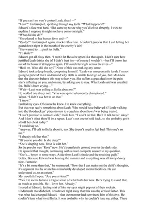 “If you can’t or won’t control Leah, then I—”
“Leah?” I interrupted, speaking through my teeth. “What happened?”
Edward’s face was hard. “She came up to see why you’d left so abruptly. I tried to
explain. I suppose it might not have come out right.”
“What did she do?”
“She phased to her human form and—”
“Really?” I interrupted again, shocked this time. I couldn’t process that. Leah letting her
guard down right in the mouth of the enemy’s lair?
“She wanted to… speak to Bella.”
“To Bella?”
Edward got all hissy then. “I won’t let Bella be upset like that again. I don’t care how
justified Leah thinks she is! I didn’t hurt her—of course I wouldn’t—but I’ll throw her
out of the house if it happens again. I’ll launch her right across the river—”
“Hold on. What did she say?” None of this was making any sense.
Edward took a deep breath, composing himself. “Leah was unnecessarily harsh. I’m not
going to pretend that I understand why Bella is unable to let go of you, but I do know
that she does not behave this way to hurt you. She suffers a great deal over the pain
she’s inflicting on you, and on me, by asking you to stay. What Leah said was uncalled
for. Bella’s been crying—”
“Wait—Leah was yelling at Bella about me?”
He nodded one sharp nod. “You were quite vehemently championed.”
Whoa. “I didn’t ask her to do that.”
“I know.”
I rolled my eyes. Of course he knew. He knew everything.
But that was really something about Leah. Who would have believed it? Leah walking
into the bloodsuckers’ place human to complain about how I was being treated.
“I can’t promise to control Leah,” I told him. “I won’t do that. But I’ll talk to her, okay?
And I don’t think there’ll be a repeat. Leah’s not one to hold back, so she probably got it
all off her chest today.”
“I would say so.”
“Anyway, I’ll talk to Bella about it, too. She doesn’t need to feel bad. This one’s on
me.”
“I already told her that.”
“Of course you did. Is she okay?”
“She’s sleeping now. Rose is with her.”
So the psycho was “Rose” now. He’d completely crossed over to the dark side.
He ignored that thought, continuing with a more complete answer to my question.
“She’s… better in some ways. Aside from Leah’s tirade and the resulting guilt.”
Better. Because Edward was hearing the monster and everything was all lovey-dovey
now. Fantastic.
“It’s a bit more than that,” he murmured. “Now that I can make out the child’s thoughts,
it’s apparent that he or she has remarkably developed mental facilities. He can
understand us, to an extent.”
My mouth fell open. “Are you serious?”
“Yes. He seems to have a vague sense of what hurts her now. He’s trying to avoid that,
as much as possible. He… loves her. Already.”
I stared at Edward, feeling sort of like my eyes might pop out of their sockets.
Underneath that disbelief, I could see right away that this was the critical factor. This
was what had changed Edward—that the monster had convinced him of this love. He
couldn’t hate what loved Bella. It was probably why he couldn’t hate me, either. There
 