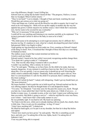 was a big difference, though. I wasn’t killing her.
Edward went on, acting like he hadn’t heard all that. “The progress, I believe, is more
than we’d judged. When Carlisle returns—”
“They’re not back?” I cut in sharply. I thought of Sam and Jared, watching the road.
Would they get curious as to what was going on?
“Alice and Jasper are. Carlisle sent all the blood he was able to acquire, but it wasn’t as
much as he was hoping for—Bella will use up this supply in another day the way her
appetite has grown. Carlisle stayed to try another source. I don’t think that’s necessary
now, but he wants to be covered for any eventuality.”
“Why isn’t it necessary? If she needs more?”
I could tell he was watching and listening to my reaction carefully as he explained. “I’m
trying to persuade Carlisle to deliver the baby as soon as he is back.”
“What?”
“The child seems to be attempting to avoid rough movements, but it’s difficult. He’s
become too big. It’s madness to wait, when he’s clearly developed beyond what Carlisle
had guessed. Bella’s too fragile to delay.”
I kept getting my legs knocked out from under me. First, counting on Edward’s hatred
of the thing so much. Now, I’d realized that I thought of those four days as a sure thing.
I’d banked on them.
The endless ocean of grief that waited stretched out before me.
I tried to catch my breath.
Edward waited. I stared at his face while I recovered, recognizing another change there.
“You think she’s going to make it,” I whispered.
“Yes. That was the other thing I wanted to talk to you about.”
I couldn’t say anything. After a minute, he went on.
“Yes,” he said again. “Waiting, as we have been, for the child to be ready, that was
insanely dangerous. At any moment it could have been too late. But if we’re proactive
about this, if we act quickly, I see no reason why it should not go well. Knowing the
child’s mind is unbelievably helpful. Thankfully, Bella and Rose agree with me. Now
that I’ve convinced them it’s safe for the child if we proceed, there’s nothing to keep
this from working.”
“When will Carlisle be back?” I asked, still whispering. I hadn’t got my breath back yet.
“By noon tomorrow.”
My knees buckled. I had to grab the car to hold myself up. Edward reached out like he
was offering support, but then he thought better of it and dropped his hands.
“I’m sorry,” he whispered. “I am truly sorry for the pain this causes you, Jacob. Though
you hate me, I must admit that I don’t feel the same about you. I think of you as a… a
brother in many ways. A comrade in arms, at the very least. I regret your suffering more
than you realize. But Bella is going to survive”—when he said that his voice was fierce,
even violent—“and I know that’s what really matters to you.”
He was probably right. It was hard to tell. My head was spinning.
“So I hate to do this now, while you’re already dealing with too much, but, clearly, there
is little time. I have to ask you for something—to beg, if I must.”
“I don’t have anything left,” I choked out.
He lifted his hand again, as if to put it on my shoulder, but then let it drop like before
and sighed.
“I know how much you have given,” he said quietly. “But this is something you do
have, and only you. I’m asking this of the true Alpha, Jacob. I’m asking this of
Ephraim’s heir.”
I was way past being able to respond.
 