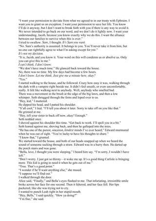“I want your permission to deviate from what we agreed to in our treaty with Ephraim. I
want you to grant us an exception. I want your permission to save her life. You know
I’ll do it anyway, but I don’t want to break faith with you if there is any way to avoid it.
We never intended to go back on our word, and we don’t do it lightly now. I want your
understanding, Jacob, because you know exactly why we do this. I want the alliance
between our families to survive when this is over.”
I tried to swallow. Sam, I thought. It’s Sam you want.
“No. Sam’s authority is assumed. It belongs to you. You’ll never take it from him, but
no one can rightfully agree to what I’m asking except for you.”
It’s not my decision.
“It is, Jacob, and you know it. Your word on this will condemn us or absolve us. Only
you can give this to me.”
I can’t think. I don’t know.
“We don’t have much time.” He glanced back toward the house.
No, there was no time. My few days had become a few hours.
I don’t know. Let me think. Just give me a minute here, okay?
“Yes.”
I started walking to the house, and he followed. Crazy how easy it was, walking through
the dark with a vampire right beside me. It didn’t feel unsafe, or even uncomfortable,
really. It felt like walking next to anybody. Well, anybody who smelled bad.
There was a movement in the brush at the edge of the big lawn, and then a low
whimper. Seth shrugged through the ferns and loped over to us.
“Hey, kid,” I muttered.
He dipped his head, and I patted his shoulder.
“S’all cool,” I lied. “I’ll tell you about it later. Sorry to take off on you like that.”
He grinned at me.
“Hey, tell your sister to back off now, okay? Enough.”
Seth nodded once.
I shoved against his shoulder this time. “Get back to work. I’ll spell you in a bit.”
Seth leaned against me, shoving back, and then he galloped into the trees.
“He has one of the purest, sincerest, kindest minds I’ve ever heard,” Edward murmured
when he was out of sight. “You’re lucky to have his thoughts to share.”
“I know that,” I grunted.
We started toward the house, and both of our heads snapped up when we heard the
sound of someone sucking through a straw. Edward was in a hurry then. He darted up
the porch stairs and was gone.
“Bella, love, I thought you were sleeping,” I heard him say. “I’m sorry, I wouldn’t have
left.”
“Don’t worry. I just got so thirsty—it woke me up. It’s a good thing Carlisle is bringing
more. This kid is going to need it when he gets out of me.”
“True. That’s a good point.”
“I wonder if he’ll want anything else,” she mused.
“I suppose we’ll find out.”
I walked through the door.
Alice said, “Finally,” and Bella’s eyes flashed to me. That infuriating, irresistible smile
broke across her face for one second. Then it faltered, and her face fell. Her lips
puckered, like she was trying not to cry.
I wanted to punch Leah right in her stupid mouth.
“Hey, Bells,” I said quickly. “How ya doing?”
“I’m fine,” she said.
 