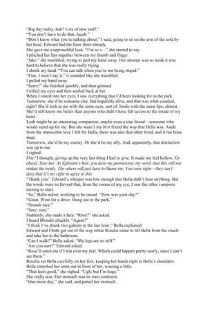“Big day today, huh? Lots of new stuff.”
“You don’t have to do that, Jacob.”
“Don’t know what you’re talking about,” I said, going to sit on the arm of the sofa by
her head. Edward had the floor there already.
She gave me a reproachful look. “I’m so s—” she started to say.
I pinched her lips together between my thumb and finger.
“Jake,” she mumbled, trying to pull my hand away. Her attempt was so weak it was
hard to believe that she was really trying.
I shook my head. “You can talk when you’re not being stupid.”
“Fine, I won’t say it,” it sounded like she mumbled.
I pulled my hand away.
“Sorry!” she finished quickly, and then grinned.
I rolled my eyes and then smiled back at her.
When I stared into her eyes, I saw everything that I’d been looking for in the park.
Tomorrow, she’d be someone else. But hopefully alive, and that was what counted,
right? She’d look at me with the same eyes, sort of. Smile with the same lips, almost.
She’d still know me better than anyone who didn’t have full access to the inside of my
head.
Leah might be an interesting companion, maybe even a true friend—someone who
would stand up for me. But she wasn’t my best friend the way that Bella was. Aside
from the impossible love I felt for Bella, there was also that other bond, and it ran bone
deep.
Tomorrow, she’d be my enemy. Or she’d be my ally. And, apparently, that distinction
was up to me.
I sighed.
Fine! I thought, giving up the very last thing I had to give. It made me feel hollow. Go
ahead. Save her. As Ephraim’s heir, you have my permission, my word, that this will not
violate the treaty. The others will just have to blame me. You were right—they can’t
deny that it’s my right to agree to this.
“Thank you.” Edward’s whisper was low enough that Bella didn’t hear anything. But
the words were so fervent that, from the corner of my eye, I saw the other vampires
turning to stare.
“So,” Bella asked, working to be casual. “How was your day?”
“Great. Went for a drive. Hung out in the park.”
“Sounds nice.”
“Sure, sure.”
Suddenly, she made a face. “Rose?” she asked.
I heard Blondie chuckle. “Again?”
“I think I’ve drunk two gallons in the last hour,” Bella explained.
Edward and I both got out of the way while Rosalie came to lift Bella from the couch
and take her to the bathroom.
“Can I walk?” Bella asked. “My legs are so stiff.”
“Are you sure?” Edward asked.
“Rose’ll catch me if I trip over my feet. Which could happen pretty easily, since I can’t
see them.”
Rosalie set Bella carefully on her feet, keeping her hands right at Bella’s shoulders.
Bella stretched her arms out in front of her, wincing a little.
“That feels good,” she sighed. “Ugh, but I’m huge.”
She really was. Her stomach was its own continent.
“One more day,” she said, and patted her stomach.
 