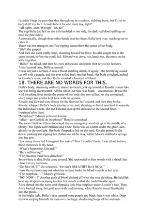 I couldn’t help the pain that shot through me in a sudden, stabbing burst, but I tried to
keep it off my face. I could hide it for one more day, right?
“All righty, then. Whoops—oh, no!”
The cup Bella had left on the sofa tumbled to one side, the dark red blood spilling out
onto the pale fabric.
Automatically, though three other hands beat her there, Bella bent over, reaching out to
catch it.
There was the strangest, muffled ripping sound from the center of her body.
“Oh!” she gasped.
And then she went totally limp, slumping toward the floor. Rosalie caught her in the
same instant, before she could fall. Edward was there, too, hands out, the mess on the
sofa forgotten.
“Bella?” he asked, and then his eyes unfocused, and panic shot across his features.
A half second later, Bella screamed.
It was not just a scream, it was a blood-curdling shriek of agony. The horrifying sound
cut off with a gurgle, and her eyes rolled back into her head. Her body twitched, arched
in Rosalie’s arms, and then Bella vomited a fountain of blood.
18. THERE ARE NO WORDS FOR THIS.
Bella’s body, streaming with red, started to twitch, jerking around in Rosalie’s arms like
she was being electrocuted. All the while, her face was blank—unconscious. It was the
wild thrashing from inside the center of her body that moved her. As she convulsed,
sharp snaps and cracks kept time with the spasms.
Rosalie and Edward were frozen for the shortest half second, and then they broke.
Rosalie whipped Bella’s body into her arms, and, shouting so fast it was hard to separate
the individual words, she and Edward shot up the staircase to the second floor.
I sprinted after them.
“Morphine!” Edward yelled at Rosalie.
“Alice—get Carlisle on the phone!” Rosalie screeched.
The room I followed them to looked like an emergency ward set up in the middle of a
library. The lights were brilliant and white. Bella was on a table under the glare, skin
ghostly in the spotlight. Her body flopped, a fish on the sand. Rosalie pinned Bella
down, yanking and ripping her clothes out of the way, while Edward stabbed a syringe
into her arm.
How many times had I imagined her naked? Now I couldn’t look. I was afraid to have
these memories in my head.
“What’s happening, Edward?”
“He’s suffocating!”
“The placenta must have detached!”
Somewhere in this, Bella came around. She responded to their words with a shriek that
clawed at my eardrums.
“Get him OUT!” she screamed. “He can’t BREATHE! Do it NOW!”
I saw the red spots pop out when her scream broke the blood vessels in her eyes.
“The morphine—,” Edward growled.
“NO! NOW—!” Another gush of blood choked off what she was shrieking. He held her
head up, desperately trying to clear her mouth so that she could breathe again.
Alice darted into the room and clipped a little blue earpiece under Rosalie’s hair. Then
Alice backed away, her gold eyes wide and burning, while Rosalie hissed frantically
into the phone.
In the bright light, Bella’s skin seemed more purple and black than it was white. Deep
red was seeping beneath the skin over the huge, shuddering bulge of her stomach.
 