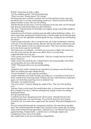Rosalie’s hand came up with a scalpel.
“Let the morphine spread!” Edward shouted at her.
“There’s no time,” Rosalie hissed. “He’s dying!”
Her hand came down on Bella’s stomach, and vivid red spouted out from where she
pierced the skin. It was like a bucket being turned over, a faucet twisted to full. Bella
jerked, but didn’t scream. She was still choking.
And then Rosalie lost her focus. I saw the expression on her face shift, saw her lips pull
back from her teeth and her black eyes glint with thirst.
“No, Rose!” Edward roared, but his hands were trapped, trying to prop Bella upright so
she could breathe.
I launched myself at Rosalie, jumping across the table without bothering to phase. As I
hit her stone body, knocking her toward the door, I felt the scalpel in her hand stab deep
into my left arm. My right palm smashed against her face, locking her jaw and blocking
her airways.
I used my grip on Rosalie’s face to swing her body out so that I could land a solid kick
in her gut; it was like kicking concrete. She flew into the door frame, buckling one side
of it. The little speaker in her ear crackled into pieces. Then Alice was there, yanking
her by the throat to get her into the hall.
And I had to give it to Blondie—she didn’t put up an ounce of fight. She wanted us to
win. She let me trash her like that, to save Bella. Well, to save the thing.
I ripped the blade out of my arm.
“Alice, get her out of here!” Edward shouted. “Take her to Jasper and keep her there!
Jacob, I need you!”
I didn’t watch Alice finish the job. I wheeled back to the operating table, where Bella
was turning blue, her eyes wide and staring.
“CPR?” Edward growled at me, fast and demanding.
“Yes!”
I judged his face swiftly, looking for any sign that he was going to react like Rosalie.
There was nothing but single-minded ferocity.
“Get her breathing! I’ve got to get him out before—”
Another shattering crack inside her body, the loudest yet, so loud that we both froze in
shock waiting for her answering shriek. Nothing. Her legs, which had been curled up in
agony, now went limp, sprawling out in an unnatural way.
“Her spine,” he choked in horror.
“Get it out of her!” I snarled, flinging the scalpel at him. “She won’t feel anything
now!”
And then I bent over her head. Her mouth looked clear, so I pressed mine to hers and
blew a lungful of air into it. I felt her twitching body expand, so there was nothing
blocking her throat.
Her lips tasted like blood.
I could hear her heart, thumping unevenly. Keep it going, I thought fiercely at her,
blowing another gust of air into her body. You promised. Keep your heart beating.
I heard the soft, wet sound of the scalpel across her stomach. More blood dripping to the
floor.
The next sound jolted through me, unexpected, terrifying. Like metal being shredded
apart. The sound brought back the fight in the clearing so many months ago, the tearing
sound of the newborns being ripped apart. I glanced over to see Edward’s face pressed
against the bulge. Vampire teeth—a surefire way to cut through vampire skin.
I shuddered as I blew more air into Bella.
She coughed back at me, her eyes blinking, rolling blindly.
 