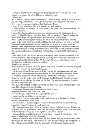 I looked up from Bella’s white eyes, still pumping her heart for her. Edward had a
syringe in his hand—all silver, like it was made from steel.
“What’s that?”
His stone hand knocked mine out of the way. There was a tiny crunch as his blow broke
my little finger. In the same second, he shoved the needle straight into her heart.
“My venom,” he answered as he pushed the plunger down.
I heard the jolt in her heart, like he’d shocked her with paddles.
“Keep it moving,” he ordered. His voice was ice, was dead. Fierce and unthinking. Like
he was a machine.
I ignored the healing ache in my finger and started pumping her heart again. It was
harder, as if her blood was congealing there—thicker and slower. While I pushed the
now-viscous blood through her arteries, I watched what he was doing.
It was like he was kissing her, brushing his lips at her throat, at her wrists, into the
crease at the inside of her arm. But I could hear the lush tearing of her skin as his teeth
bit through, again and again, forcing venom into her system at as many points as
possible. I saw his pale tongue sweep along the bleeding gashes, but before this could
make me either sick or angry, I realized what he was doing. Where his tongue washed
the venom over her skin, it sealed shut. Holding the poison and the blood inside her
body.
I blew more air into her mouth, but there was nothing there. Just the lifeless rise of her
chest in response. I kept pumping her heart, counting, while he worked manically over
her, trying to put her back together. All the king’s horses and all the king’s men…
But there was nothing there, just me, just him.
Working over a corpse.
Because that’s all that was left of the girl we both loved. This broken, bled-out, mangled
corpse. We couldn’t put Bella together again.
I knew it was too late. I knew she was dead. I knew it for sure because the pull was
gone. I didn’t feel any reason to be here beside her. She wasn’t here anymore. So this
body had no more draw for me. The senseless need to be near her had vanished.
Or maybe moved was the better word. It seemed like I felt the pull from the opposite
direction now. From down the stairs, out the door. The longing to get away from here
and never, ever come back.
“Go, then,” he snapped, and he hit my hands out of the way again, taking my place this
time. Three fingers broken, it felt like.
I straightened them numbly, not minding the throb of pain.
He pushed her dead heart faster than I had.
“She’s not dead,” he growled. “She’s going to be fine.”
I wasn’t sure he was talking to me anymore.
Turning away, leaving him with his dead, I walked slowly to the door. So slowly. I
couldn’t make my feet move faster.
This was it, then. The ocean of pain. The other shore so far away across the boiling
water that I couldn’t imagine it, much less see it.
I felt empty again, now that I’d lost my purpose. Saving Bella had been my fight for so
long now. And she wouldn’t be saved. She’d willingly sacrificed herself to be torn apart
by that monster’s young, and so the fight was lost. It was all over.
I shuddered at the sound coming from behind me as I plodded down the stairs—the
sound of a dead heart being forced to thud.
I wanted to somehow pour bleach inside my head and let it fry my brain. To burn away
the images left from Bella’s final minutes. I’d take the brain damage if I could get rid of
that—the screaming, the bleeding, the unbearable crunching and snapping as the
 
