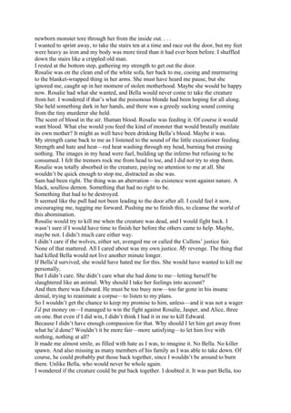 newborn monster tore through her from the inside out. . . .
I wanted to sprint away, to take the stairs ten at a time and race out the door, but my feet
were heavy as iron and my body was more tired than it had ever been before. I shuffled
down the stairs like a crippled old man.
I rested at the bottom step, gathering my strength to get out the door.
Rosalie was on the clean end of the white sofa, her back to me, cooing and murmuring
to the blanket-wrapped thing in her arms. She must have heard me pause, but she
ignored me, caught up in her moment of stolen motherhood. Maybe she would be happy
now. Rosalie had what she wanted, and Bella would never come to take the creature
from her. I wondered if that’s what the poisonous blonde had been hoping for all along.
She held something dark in her hands, and there was a greedy sucking sound coming
from the tiny murderer she held.
The scent of blood in the air. Human blood. Rosalie was feeding it. Of course it would
want blood. What else would you feed the kind of monster that would brutally mutilate
its own mother? It might as well have been drinking Bella’s blood. Maybe it was.
My strength came back to me as I listened to the sound of the little executioner feeding.
Strength and hate and heat—red heat washing through my head, burning but erasing
nothing. The images in my head were fuel, building up the inferno but refusing to be
consumed. I felt the tremors rock me from head to toe, and I did not try to stop them.
Rosalie was totally absorbed in the creature, paying no attention to me at all. She
wouldn’t be quick enough to stop me, distracted as she was.
Sam had been right. The thing was an aberration—its existence went against nature. A
black, soulless demon. Something that had no right to be.
Something that had to be destroyed.
It seemed like the pull had not been leading to the door after all. I could feel it now,
encouraging me, tugging me forward. Pushing me to finish this, to cleanse the world of
this abomination.
Rosalie would try to kill me when the creature was dead, and I would fight back. I
wasn’t sure if I would have time to finish her before the others came to help. Maybe,
maybe not. I didn’t much care either way.
I didn’t care if the wolves, either set, avenged me or called the Cullens’ justice fair.
None of that mattered. All I cared about was my own justice. My revenge. The thing that
had killed Bella would not live another minute longer.
If Bella’d survived, she would have hated me for this. She would have wanted to kill me
personally.
But I didn’t care. She didn’t care what she had done to me—letting herself be
slaughtered like an animal. Why should I take her feelings into account?
And then there was Edward. He must be too busy now—too far gone in his insane
denial, trying to reanimate a corpse—to listen to my plans.
So I wouldn’t get the chance to keep my promise to him, unless—and it was not a wager
I’d put money on—I managed to win the fight against Rosalie, Jasper, and Alice, three
on one. But even if I did win, I didn’t think I had it in me to kill Edward.
Because I didn’t have enough compassion for that. Why should I let him get away from
what he’d done? Wouldn’t it be more fair—more satisfying—to let him live with
nothing, nothing at all?
It made me almost smile, as filled with hate as I was, to imagine it. No Bella. No killer
spawn. And also missing as many members of his family as I was able to take down. Of
course, he could probably put those back together, since I wouldn’t be around to burn
them. Unlike Bella, who would never be whole again.
I wondered if the creature could be put back together. I doubted it. It was part Bella, too
 