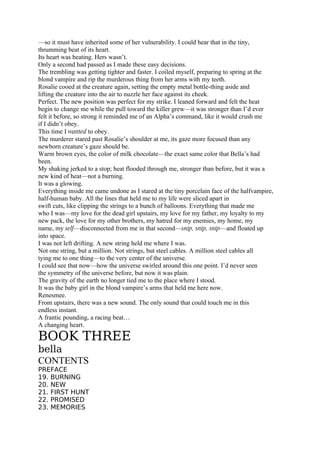 —so it must have inherited some of her vulnerability. I could hear that in the tiny,
thrumming beat of its heart.
Its heart was beating. Hers wasn’t.
Only a second had passed as I made these easy decisions.
The trembling was getting tighter and faster. I coiled myself, preparing to spring at the
blond vampire and rip the murderous thing from her arms with my teeth.
Rosalie cooed at the creature again, setting the empty metal bottle-thing aside and
lifting the creature into the air to nuzzle her face against its cheek.
Perfect. The new position was perfect for my strike. I leaned forward and felt the heat
begin to change me while the pull toward the killer grew—it was stronger than I’d ever
felt it before, so strong it reminded me of an Alpha’s command, like it would crush me
if I didn’t obey.
This time I wanted to obey.
The murderer stared past Rosalie’s shoulder at me, its gaze more focused than any
newborn creature’s gaze should be.
Warm brown eyes, the color of milk chocolate—the exact same color that Bella’s had
been.
My shaking jerked to a stop; heat flooded through me, stronger than before, but it was a
new kind of heat—not a burning.
It was a glowing.
Everything inside me came undone as I stared at the tiny porcelain face of the halfvampire,
half-human baby. All the lines that held me to my life were sliced apart in
swift cuts, like clipping the strings to a bunch of balloons. Everything that made me
who I was—my love for the dead girl upstairs, my love for my father, my loyalty to my
new pack, the love for my other brothers, my hatred for my enemies, my home, my
name, my self—disconnected from me in that second—snip, snip, snip—and floated up
into space.
I was not left drifting. A new string held me where I was.
Not one string, but a million. Not strings, but steel cables. A million steel cables all
tying me to one thing—to the very center of the universe.
I could see that now—how the universe swirled around this one point. I’d never seen
the symmetry of the universe before, but now it was plain.
The gravity of the earth no longer tied me to the place where I stood.
It was the baby girl in the blond vampire’s arms that held me here now.
Renesmee.
From upstairs, there was a new sound. The only sound that could touch me in this
endless instant.
A frantic pounding, a racing beat…
A changing heart.

BOOK THREE
bella
CONTENTS
PREFACE
19. BURNING
20. NEW
21. FIRST HUNT
22. PROMISED
23. MEMORIES
 