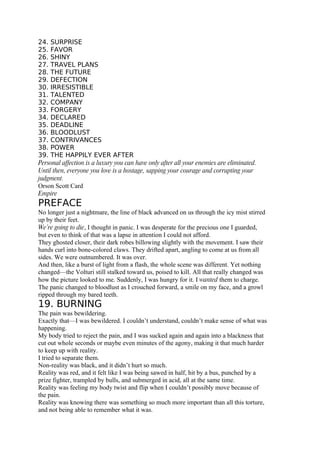 24. SURPRISE
25. FAVOR
26. SHINY
27. TRAVEL PLANS
28. THE FUTURE
29. DEFECTION
30. IRRESISTIBLE
31. TALENTED
32. COMPANY
33. FORGERY
34. DECLARED
35. DEADLINE
36. BLOODLUST
37. CONTRIVANCES
38. POWER
39. THE HAPPILY EVER AFTER
Personal affection is a luxury you can have only after all your enemies are eliminated.
Until then, everyone you love is a hostage, sapping your courage and corrupting your
judgment.
Orson Scott Card
Empire
PREFACE
No longer just a nightmare, the line of black advanced on us through the icy mist stirred
up by their feet.
We’re going to die, I thought in panic. I was desperate for the precious one I guarded,
but even to think of that was a lapse in attention I could not afford.
They ghosted closer, their dark robes billowing slightly with the movement. I saw their
hands curl into bone-colored claws. They drifted apart, angling to come at us from all
sides. We were outnumbered. It was over.
And then, like a burst of light from a flash, the whole scene was different. Yet nothing
changed—the Volturi still stalked toward us, poised to kill. All that really changed was
how the picture looked to me. Suddenly, I was hungry for it. I wanted them to charge.
The panic changed to bloodlust as I crouched forward, a smile on my face, and a growl
ripped through my bared teeth.
19. BURNING
The pain was bewildering.
Exactly that—I was bewildered. I couldn’t understand, couldn’t make sense of what was
happening.
My body tried to reject the pain, and I was sucked again and again into a blackness that
cut out whole seconds or maybe even minutes of the agony, making it that much harder
to keep up with reality.
I tried to separate them.
Non-reality was black, and it didn’t hurt so much.
Reality was red, and it felt like I was being sawed in half, hit by a bus, punched by a
prize fighter, trampled by bulls, and submerged in acid, all at the same time.
Reality was feeling my body twist and flip when I couldn’t possibly move because of
the pain.
Reality was knowing there was something so much more important than all this torture,
and not being able to remember what it was.
 