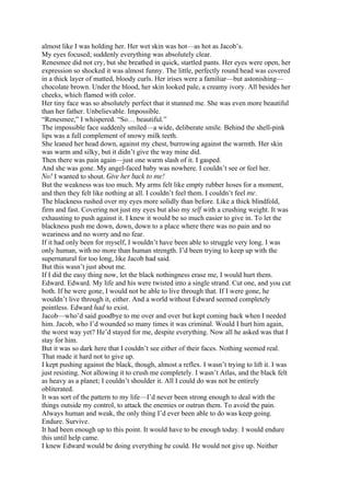 almost like I was holding her. Her wet skin was hot—as hot as Jacob’s.
My eyes focused; suddenly everything was absolutely clear.
Renesmee did not cry, but she breathed in quick, startled pants. Her eyes were open, her
expression so shocked it was almost funny. The little, perfectly round head was covered
in a thick layer of matted, bloody curls. Her irises were a familiar—but astonishing—
chocolate brown. Under the blood, her skin looked pale, a creamy ivory. All besides her
cheeks, which flamed with color.
Her tiny face was so absolutely perfect that it stunned me. She was even more beautiful
than her father. Unbelievable. Impossible.
“Renesmee,” I whispered. “So… beautiful.”
The impossible face suddenly smiled—a wide, deliberate smile. Behind the shell-pink
lips was a full complement of snowy milk teeth.
She leaned her head down, against my chest, burrowing against the warmth. Her skin
was warm and silky, but it didn’t give the way mine did.
Then there was pain again—just one warm slash of it. I gasped.
And she was gone. My angel-faced baby was nowhere. I couldn’t see or feel her.
No! I wanted to shout. Give her back to me!
But the weakness was too much. My arms felt like empty rubber hoses for a moment,
and then they felt like nothing at all. I couldn’t feel them. I couldn’t feel me.
The blackness rushed over my eyes more solidly than before. Like a thick blindfold,
firm and fast. Covering not just my eyes but also my self with a crushing weight. It was
exhausting to push against it. I knew it would be so much easier to give in. To let the
blackness push me down, down, down to a place where there was no pain and no
weariness and no worry and no fear.
If it had only been for myself, I wouldn’t have been able to struggle very long. I was
only human, with no more than human strength. I’d been trying to keep up with the
supernatural for too long, like Jacob had said.
But this wasn’t just about me.
If I did the easy thing now, let the black nothingness erase me, I would hurt them.
Edward. Edward. My life and his were twisted into a single strand. Cut one, and you cut
both. If he were gone, I would not be able to live through that. If I were gone, he
wouldn’t live through it, either. And a world without Edward seemed completely
pointless. Edward had to exist.
Jacob—who’d said goodbye to me over and over but kept coming back when I needed
him. Jacob, who I’d wounded so many times it was criminal. Would I hurt him again,
the worst way yet? He’d stayed for me, despite everything. Now all he asked was that I
stay for him.
But it was so dark here that I couldn’t see either of their faces. Nothing seemed real.
That made it hard not to give up.
I kept pushing against the black, though, almost a reflex. I wasn’t trying to lift it. I was
just resisting. Not allowing it to crush me completely. I wasn’t Atlas, and the black felt
as heavy as a planet; I couldn’t shoulder it. All I could do was not be entirely
obliterated.
It was sort of the pattern to my life—I’d never been strong enough to deal with the
things outside my control, to attack the enemies or outrun them. To avoid the pain.
Always human and weak, the only thing I’d ever been able to do was keep going.
Endure. Survive.
It had been enough up to this point. It would have to be enough today. I would endure
this until help came.
I knew Edward would be doing everything he could. He would not give up. Neither
 