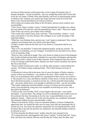moving on before humans could suspect they weren’t aging. Or keeping clear of
humans altogether—except at mealtime—the way nomads like James and Victoria had
lived; the way Jasper’s friends, Peter and Charlotte, still lived. It meant keeping control
of whatever new vampires you created, like Jasper had done when he’d lived with
Maria. Like Victoria had failed to do with her newborns.
And it meant not creating some things in the first place, because some creations were
uncontrollable.
“I don’t know Tanya’s mother’s name,” Carlisle had admitted, his golden eyes, almost
the exact shade of his fair hair, sad with remembering Tanya’s pain. “They never speak
of her if they can avoid it, never think of her willingly.
“The woman who created Tanya, Kate, and Irina—who loved them, I believe—lived
many years before I was born, during a time of plague in our world, the plague of the
immortal children.
“What they were thinking, those ancient ones, I can’t begin to understand. They created
vampires out of humans who were barely more than infants.”
I’d had to swallow back the bile that rose in my throat as I’d pictured what he was
describing.
“They were very beautiful,” Carlisle had explained quickly, seeing my reaction. “So
endearing, so enchanting, you can’t imagine. You had but to be near them to love them;
it was an automatic thing.
“However, they could not be taught. They were frozen at whatever level of development
they’d achieved before being bitten. Adorable two-year-olds with dimples and lisps that
could destroy half a village in one of their tantrums. If they hungered, they fed, and no
words of warning could restrain them. Humans saw them, stories circulated, fear spread
like fire in dry brush. . . .
“Tanya’s mother created such a child. As with the other ancients, I cannot fathom her
reasons.” He’d taken a deep, steadying breath. “The Volturi became involved, of
course.”
I’d flinched as I always did at that name, but of course the legion of Italian vampires—
royalty in their own estimation—was central to this story. There couldn’t be a law if
there was no punishment; there couldn’t be a punishment if there was no one to deliver
it. The ancients Aro, Caius, and Marcus ruled the Volturi forces; I’d only met them once,
but in that brief encounter, it seemed to me that Aro, with his powerful mind-reading
gift—one touch, and he knew every thought a mind had ever held—was the true leader.
“The Volturi studied the immortal children, at home in Volterra and all around the
world. Caius decided the young ones were incapable of protecting our secret. And so
they had to be destroyed.
“I told you they were loveable. Well, covens fought to the last man—were utterly
decimated—to protect them. The carnage was not as widespread as the southern wars on
this continent, but more devastating in its own way. Long-established covens, old
traditions, friends… Much was lost. In the end, the practice was completely eliminated.
The immortal children became unmentionable, a taboo.
“When I lived with the Volturi, I met two immortal children, so I know firsthand the
appeal they had. Aro studied the little ones for many years after the catastrophe they’d
caused was over. You know his inquisitive disposition; he was hopeful that they could
be tamed. But in the end, the decision was unanimous: the immortal children could not
be allowed to exist.”
I’d all but forgotten the Denali sisters’ mother when the story returned to her.
“It is unclear precisely what happened with Tanya’s mother,” Carlisle had said. “Tanya,
Kate, and Irina were entirely oblivious until the day the Volturi came for them, their
 