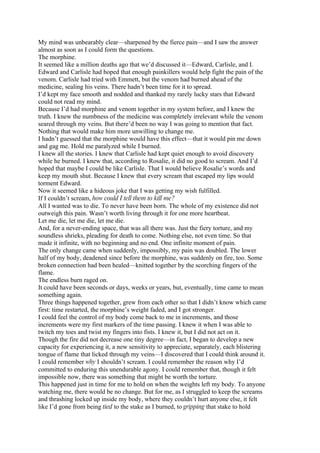My mind was unbearably clear—sharpened by the fierce pain—and I saw the answer
almost as soon as I could form the questions.
The morphine.
It seemed like a million deaths ago that we’d discussed it—Edward, Carlisle, and I.
Edward and Carlisle had hoped that enough painkillers would help fight the pain of the
venom. Carlisle had tried with Emmett, but the venom had burned ahead of the
medicine, sealing his veins. There hadn’t been time for it to spread.
I’d kept my face smooth and nodded and thanked my rarely lucky stars that Edward
could not read my mind.
Because I’d had morphine and venom together in my system before, and I knew the
truth. I knew the numbness of the medicine was completely irrelevant while the venom
seared through my veins. But there’d been no way I was going to mention that fact.
Nothing that would make him more unwilling to change me.
I hadn’t guessed that the morphine would have this effect—that it would pin me down
and gag me. Hold me paralyzed while I burned.
I knew all the stories. I knew that Carlisle had kept quiet enough to avoid discovery
while he burned. I knew that, according to Rosalie, it did no good to scream. And I’d
hoped that maybe I could be like Carlisle. That I would believe Rosalie’s words and
keep my mouth shut. Because I knew that every scream that escaped my lips would
torment Edward.
Now it seemed like a hideous joke that I was getting my wish fulfilled.
If I couldn’t scream, how could I tell them to kill me?
All I wanted was to die. To never have been born. The whole of my existence did not
outweigh this pain. Wasn’t worth living through it for one more heartbeat.
Let me die, let me die, let me die.
And, for a never-ending space, that was all there was. Just the fiery torture, and my
soundless shrieks, pleading for death to come. Nothing else, not even time. So that
made it infinite, with no beginning and no end. One infinite moment of pain.
The only change came when suddenly, impossibly, my pain was doubled. The lower
half of my body, deadened since before the morphine, was suddenly on fire, too. Some
broken connection had been healed—knitted together by the scorching fingers of the
flame.
The endless burn raged on.
It could have been seconds or days, weeks or years, but, eventually, time came to mean
something again.
Three things happened together, grew from each other so that I didn’t know which came
first: time restarted, the morphine’s weight faded, and I got stronger.
I could feel the control of my body come back to me in increments, and those
increments were my first markers of the time passing. I knew it when I was able to
twitch my toes and twist my fingers into fists. I knew it, but I did not act on it.
Though the fire did not decrease one tiny degree—in fact, I began to develop a new
capacity for experiencing it, a new sensitivity to appreciate, separately, each blistering
tongue of flame that licked through my veins—I discovered that I could think around it.
I could remember why I shouldn’t scream. I could remember the reason why I’d
committed to enduring this unendurable agony. I could remember that, though it felt
impossible now, there was something that might be worth the torture.
This happened just in time for me to hold on when the weights left my body. To anyone
watching me, there would be no change. But for me, as I struggled to keep the screams
and thrashing locked up inside my body, where they couldn’t hurt anyone else, it felt
like I’d gone from being tied to the stake as I burned, to gripping that stake to hold
 