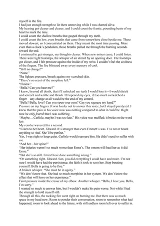 myself in the fire.
I had just enough strength to lie there unmoving while I was charred alive.
My hearing got clearer and clearer, and I could count the frantic, pounding beats of my
heart to mark the time.
I could count the shallow breaths that gasped through my teeth.
I could count the low, even breaths that came from somewhere close beside me. These
moved slowest, so I concentrated on them. They meant the most time passing. More
even than a clock’s pendulum, those breaths pulled me through the burning seconds
toward the end.
I continued to get stronger, my thoughts clearer. When new noises came, I could listen.
There were light footsteps, the whisper of air stirred by an opening door. The footsteps
got closer, and I felt pressure against the inside of my wrist. I couldn’t feel the coolness
of the fingers. The fire blistered away every memory of cool.
“Still no change?”
“None.”
The lightest pressure, breath against my scorched skin.
“There’s no scent of the morphine left.”
“I know.”
“Bella? Can you hear me?”
I knew, beyond all doubt, that if I unlocked my teeth I would lose it—I would shriek
and screech and writhe and thrash. If I opened my eyes, if I so much as twitched a
finger—any change at all would be the end of my control.
“Bella? Bella, love? Can you open your eyes? Can you squeeze my hand?”
Pressure on my fingers. It was harder not to answer this voice, but I stayed paralyzed. I
knew that the pain in his voice now was nothing compared to what it could be. Right
now he only feared that I was suffering.
“Maybe… Carlisle, maybe I was too late.” His voice was muffled; it broke on the word
late.
My resolve wavered for a second.
“Listen to her heart, Edward. It’s stronger than even Emmett’s was. I’ve never heard
anything so vital. She’ll be perfect.”
Yes, I was right to keep quiet. Carlisle would reassure him. He didn’t need to suffer with
me.
“And her—her spine?”
“Her injuries weren’t so much worse than Esme’s. The venom will heal her as it did
Esme.”
“But she’s so still. I must have done something wrong.”
“Or something right, Edward. Son, you did everything I could have and more. I’m not
sure I would have had the persistence, the faith it took to save her. Stop berating
yourself. Bella is going to be fine.”
A broken whisper. “She must be in agony.”
“We don’t know that. She had so much morphine in her system. We don’t know the
effect that will have on her experience.”
Faint pressure inside the crease of my elbow. Another whisper. “Bella, I love you. Bella,
I’m sorry.”
I wanted so much to answer him, but I wouldn’t make his pain worse. Not while I had
the strength to hold myself still.
Through all this, the racking fire went right on burning me. But there was so much
space in my head now. Room to ponder their conversation, room to remember what had
happened, room to look ahead to the future, with still endless room left over to suffer in.
 