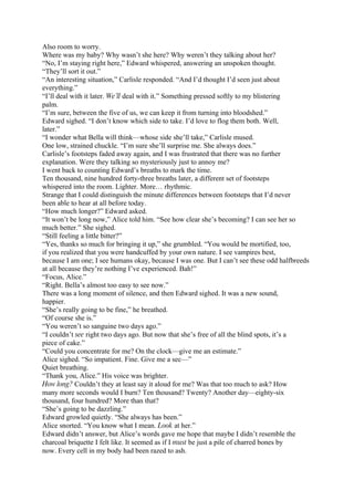 Also room to worry.
Where was my baby? Why wasn’t she here? Why weren’t they talking about her?
“No, I’m staying right here,” Edward whispered, answering an unspoken thought.
“They’ll sort it out.”
“An interesting situation,” Carlisle responded. “And I’d thought I’d seen just about
everything.”
“I’ll deal with it later. We’ll deal with it.” Something pressed softly to my blistering
palm.
“I’m sure, between the five of us, we can keep it from turning into bloodshed.”
Edward sighed. “I don’t know which side to take. I’d love to flog them both. Well,
later.”
“I wonder what Bella will think—whose side she’ll take,” Carlisle mused.
One low, strained chuckle. “I’m sure she’ll surprise me. She always does.”
Carlisle’s footsteps faded away again, and I was frustrated that there was no further
explanation. Were they talking so mysteriously just to annoy me?
I went back to counting Edward’s breaths to mark the time.
Ten thousand, nine hundred forty-three breaths later, a different set of footsteps
whispered into the room. Lighter. More… rhythmic.
Strange that I could distinguish the minute differences between footsteps that I’d never
been able to hear at all before today.
“How much longer?” Edward asked.
“It won’t be long now,” Alice told him. “See how clear she’s becoming? I can see her so
much better.” She sighed.
“Still feeling a little bitter?”
“Yes, thanks so much for bringing it up,” she grumbled. “You would be mortified, too,
if you realized that you were handcuffed by your own nature. I see vampires best,
because I am one; I see humans okay, because I was one. But I can’t see these odd halfbreeds
at all because they’re nothing I’ve experienced. Bah!”
“Focus, Alice.”
“Right. Bella’s almost too easy to see now.”
There was a long moment of silence, and then Edward sighed. It was a new sound,
happier.
“She’s really going to be fine,” he breathed.
“Of course she is.”
“You weren’t so sanguine two days ago.”
“I couldn’t see right two days ago. But now that she’s free of all the blind spots, it’s a
piece of cake.”
“Could you concentrate for me? On the clock—give me an estimate.”
Alice sighed. “So impatient. Fine. Give me a sec—”
Quiet breathing.
“Thank you, Alice.” His voice was brighter.
How long? Couldn’t they at least say it aloud for me? Was that too much to ask? How
many more seconds would I burn? Ten thousand? Twenty? Another day—eighty-six
thousand, four hundred? More than that?
“She’s going to be dazzling.”
Edward growled quietly. “She always has been.”
Alice snorted. “You know what I mean. Look at her.”
Edward didn’t answer, but Alice’s words gave me hope that maybe I didn’t resemble the
charcoal briquette I felt like. It seemed as if I must be just a pile of charred bones by
now. Every cell in my body had been razed to ash.
 