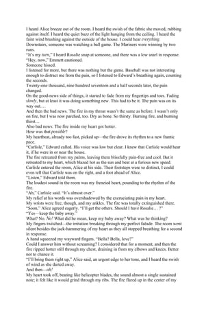 I heard Alice breeze out of the room. I heard the swish of the fabric she moved, rubbing
against itself. I heard the quiet buzz of the light hanging from the ceiling. I heard the
faint wind brushing against the outside of the house. I could hear everything.
Downstairs, someone was watching a ball game. The Mariners were winning by two
runs.
“It’s my turn,” I heard Rosalie snap at someone, and there was a low snarl in response.
“Hey, now,” Emmett cautioned.
Someone hissed.
I listened for more, but there was nothing but the game. Baseball was not interesting
enough to distract me from the pain, so I listened to Edward’s breathing again, counting
the seconds.
Twenty-one thousand, nine hundred seventeen and a half seconds later, the pain
changed.
On the good-news side of things, it started to fade from my fingertips and toes. Fading
slowly, but at least it was doing something new. This had to be it. The pain was on its
way out.…
And then the bad news. The fire in my throat wasn’t the same as before. I wasn’t only
on fire, but I was now parched, too. Dry as bone. So thirsty. Burning fire, and burning
thirst…
Also bad news: The fire inside my heart got hotter.
How was that possible?
My heartbeat, already too fast, picked up—the fire drove its rhythm to a new frantic
pace.
“Carlisle,” Edward called. His voice was low but clear. I knew that Carlisle would hear
it, if he were in or near the house.
The fire retreated from my palms, leaving them blissfully pain-free and cool. But it
retreated to my heart, which blazed hot as the sun and beat at a furious new speed.
Carlisle entered the room, Alice at his side. Their footsteps were so distinct, I could
even tell that Carlisle was on the right, and a foot ahead of Alice.
“Listen,” Edward told them.
The loudest sound in the room was my frenzied heart, pounding to the rhythm of the
fire.
“Ah,” Carlisle said. “It’s almost over.”
My relief at his words was overshadowed by the excruciating pain in my heart.
My wrists were free, though, and my ankles. The fire was totally extinguished there.
“Soon,” Alice agreed eagerly. “I’ll get the others. Should I have Rosalie… ?”
“Yes—keep the baby away.”
What? No. No! What did he mean, keep my baby away? What was he thinking?
My fingers twitched—the irritation breaking through my perfect faēade. The room went
silent besides the jack-hammering of my heart as they all stopped breathing for a second
in response.
A hand squeezed my wayward fingers. “Bella? Bella, love?”
Could I answer him without screaming? I considered that for a moment, and then the
fire ripped hotter still through my chest, draining in from my elbows and knees. Better
not to chance it.
“I’ll bring them right up,” Alice said, an urgent edge to her tone, and I heard the swish
of wind as she darted away.
And then—oh!
My heart took off, beating like helicopter blades, the sound almost a single sustained
note; it felt like it would grind through my ribs. The fire flared up in the center of my
 