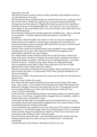 temperature. Not cold.
After that first frozen second of shock, my body responded to the unfamiliar touch in a
way that shocked me even more.
Air hissed up my throat, spitting through my clenched teeth with a low, menacing sound
like a swarm of bees. Before the sound was out, my muscles bunched and arched,
twisting away from the unknown. I flipped off my back in a spin so fast it should have
turned the room into an incomprehensible blur—but it did not. I saw every dust mote,
every splinter in the wood-paneled walls, every loose thread in microscopic detail as my
eyes whirled past them.
So by the time I found myself crouched against the wall defensively—about a sixteenth
of a second later—I already understood what had startled me, and that I had
overreacted.
Oh. Of course. Edward wouldn’t feel cold to me. We were the same temperature now.
I held my pose for an eighth of a second longer, adjusting to the scene before me.
Edward was leaning across the operating table that had been my pyre, his hand reached
out toward me, his expression anxious.
Edward’s face was the most important thing, but my peripheral vision catalogued
everything else, just in case. Some instinct to defend had been triggered, and I
automatically searched for any sign of danger.
My vampire family waited cautiously against the far wall by the door, Emmett and
Jasper in the front. Like there was danger. My nostrils flared, searching for the threat. I
could smell nothing out of place. That faint scent of something delicious—but marred
by harsh chemicals—tickled my throat again, setting it to aching and burning.
Alice was peeking around Jasper’s elbow with a huge grin on her face; the light
sparkled off her teeth, another eight-color rainbow.
That grin reassured me and then put the pieces together. Jasper and Emmett were in the
front to protect the others, as I had assumed. What I hadn’t grasped immediately was
that I was the danger.
All this was a sideline. The greater part of my senses and my mind were still focused on
Edward’s face.
I had never seen it before this second.
How many times had I stared at Edward and marveled over his beauty? How many
hours—days, weeks—of my life had I spent dreaming about what I then deemed to be
perfection? I thought I’d known his face better than my own. I’d thought this was the
one sure physical thing in my whole world: the flawlessness of Edward’s face.
I may as well have been blind.
For the first time, with the dimming shadows and limiting weakness of humanity taken
off my eyes, I saw his face. I gasped and then struggled with my vocabulary, unable to
find the right words. I needed better words.
At this point, the other part of my attention had ascertained that there was no danger
here besides myself, and I automatically straightened out of my crouch; almost a whole
second had passed since I’d been on the table.
I was momentarily preoccupied by the way my body moved. The instant I’d considered
standing erect, I was already straight. There was no brief fragment of time in which the
action occurred; change was instantaneous, almost as if there was no movement at all.
I continued to stare at Edward’s face, motionless again.
He moved slowly around the table—each step taking nearly half a second, each step
flowing sinuously like river water weaving over smooth stones—his hand still
outstretched.
I watched the grace of his advance, absorbing it with my new eyes.
 
