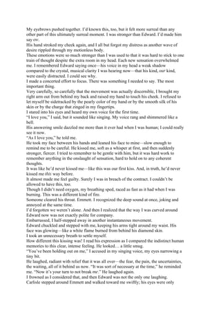 My eyebrows pushed together. I’d known this, too, but it felt more surreal than any
other part of this ultimately surreal moment. I was stronger than Edward. I’d made him
say ow.
His hand stroked my cheek again, and I all but forgot my distress as another wave of
desire rippled through my motionless body.
These emotions were so much stronger than I was used to that it was hard to stick to one
train of thought despite the extra room in my head. Each new sensation overwhelmed
me. I remembered Edward saying once—his voice in my head a weak shadow
compared to the crystal, musical clarity I was hearing now—that his kind, our kind,
were easily distracted. I could see why.
I made a concerted effort to focus. There was something I needed to say. The most
important thing.
Very carefully, so carefully that the movement was actually discernible, I brought my
right arm out from behind my back and raised my hand to touch his cheek. I refused to
let myself be sidetracked by the pearly color of my hand or by the smooth silk of his
skin or by the charge that zinged in my fingertips.
I stared into his eyes and heard my own voice for the first time.
“I love you,” I said, but it sounded like singing. My voice rang and shimmered like a
bell.
His answering smile dazzled me more than it ever had when I was human; I could really
see it now.
“As I love you,” he told me.
He took my face between his hands and leaned his face to mine—slow enough to
remind me to be careful. He kissed me, soft as a whisper at first, and then suddenly
stronger, fiercer. I tried to remember to be gentle with him, but it was hard work to
remember anything in the onslaught of sensation, hard to hold on to any coherent
thoughts.
It was like he’d never kissed me—like this was our first kiss. And, in truth, he’d never
kissed me this way before.
It almost made me feel guilty. Surely I was in breach of the contract. I couldn’t be
allowed to have this, too.
Though I didn’t need oxygen, my breathing sped, raced as fast as it had when I was
burning. This was a different kind of fire.
Someone cleared his throat. Emmett. I recognized the deep sound at once, joking and
annoyed at the same time.
I’d forgotten we weren’t alone. And then I realized that the way I was curved around
Edward now was not exactly polite for company.
Embarrassed, I half-stepped away in another instantaneous movement.
Edward chuckled and stepped with me, keeping his arms tight around my waist. His
face was glowing—like a white flame burned from behind his diamond skin.
I took an unnecessary breath to settle myself.
How different this kissing was! I read his expression as I compared the indistinct human
memories to this clear, intense feeling. He looked… a little smug.
“You’ve been holding out on me,” I accused in my singing voice, my eyes narrowing a
tiny bit.
He laughed, radiant with relief that it was all over—the fear, the pain, the uncertainties,
the waiting, all of it behind us now. “It was sort of necessary at the time,” he reminded
me. “Now it’s your turn to not break me.” He laughed again.
I frowned as I considered that, and then Edward was not the only one laughing.
Carlisle stepped around Emmett and walked toward me swiftly; his eyes were only
 
