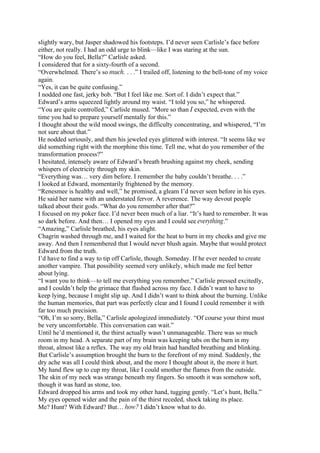 slightly wary, but Jasper shadowed his footsteps. I’d never seen Carlisle’s face before
either, not really. I had an odd urge to blink—like I was staring at the sun.
“How do you feel, Bella?” Carlisle asked.
I considered that for a sixty-fourth of a second.
“Overwhelmed. There’s so much. . . .” I trailed off, listening to the bell-tone of my voice
again.
“Yes, it can be quite confusing.”
I nodded one fast, jerky bob. “But I feel like me. Sort of. I didn’t expect that.”
Edward’s arms squeezed lightly around my waist. “I told you so,” he whispered.
“You are quite controlled,” Carlisle mused. “More so than I expected, even with the
time you had to prepare yourself mentally for this.”
I thought about the wild mood swings, the difficulty concentrating, and whispered, “I’m
not sure about that.”
He nodded seriously, and then his jeweled eyes glittered with interest. “It seems like we
did something right with the morphine this time. Tell me, what do you remember of the
transformation process?”
I hesitated, intensely aware of Edward’s breath brushing against my cheek, sending
whispers of electricity through my skin.
“Everything was… very dim before. I remember the baby couldn’t breathe. . . .”
I looked at Edward, momentarily frightened by the memory.
“Renesmee is healthy and well,” he promised, a gleam I’d never seen before in his eyes.
He said her name with an understated fervor. A reverence. The way devout people
talked about their gods. “What do you remember after that?”
I focused on my poker face. I’d never been much of a liar. “It’s hard to remember. It was
so dark before. And then… I opened my eyes and I could see everything.”
“Amazing,” Carlisle breathed, his eyes alight.
Chagrin washed through me, and I waited for the heat to burn in my cheeks and give me
away. And then I remembered that I would never blush again. Maybe that would protect
Edward from the truth.
I’d have to find a way to tip off Carlisle, though. Someday. If he ever needed to create
another vampire. That possibility seemed very unlikely, which made me feel better
about lying.
“I want you to think—to tell me everything you remember,” Carlisle pressed excitedly,
and I couldn’t help the grimace that flashed across my face. I didn’t want to have to
keep lying, because I might slip up. And I didn’t want to think about the burning. Unlike
the human memories, that part was perfectly clear and I found I could remember it with
far too much precision.
“Oh, I’m so sorry, Bella,” Carlisle apologized immediately. “Of course your thirst must
be very uncomfortable. This conversation can wait.”
Until he’d mentioned it, the thirst actually wasn’t unmanageable. There was so much
room in my head. A separate part of my brain was keeping tabs on the burn in my
throat, almost like a reflex. The way my old brain had handled breathing and blinking.
But Carlisle’s assumption brought the burn to the forefront of my mind. Suddenly, the
dry ache was all I could think about, and the more I thought about it, the more it hurt.
My hand flew up to cup my throat, like I could smother the flames from the outside.
The skin of my neck was strange beneath my fingers. So smooth it was somehow soft,
though it was hard as stone, too.
Edward dropped his arms and took my other hand, tugging gently. “Let’s hunt, Bella.”
My eyes opened wider and the pain of the thirst receded, shock taking its place.
Me? Hunt? With Edward? But… how? I didn’t know what to do.
 
