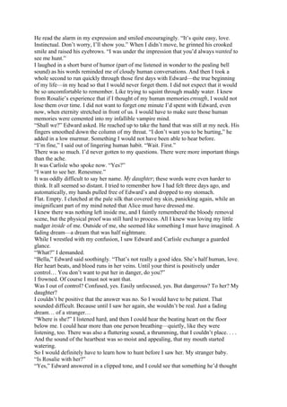 He read the alarm in my expression and smiled encouragingly. “It’s quite easy, love.
Instinctual. Don’t worry, I’ll show you.” When I didn’t move, he grinned his crooked
smile and raised his eyebrows. “I was under the impression that you’d always wanted to
see me hunt.”
I laughed in a short burst of humor (part of me listened in wonder to the pealing bell
sound) as his words reminded me of cloudy human conversations. And then I took a
whole second to run quickly through those first days with Edward—the true beginning
of my life—in my head so that I would never forget them. I did not expect that it would
be so uncomfortable to remember. Like trying to squint through muddy water. I knew
from Rosalie’s experience that if I thought of my human memories enough, I would not
lose them over time. I did not want to forget one minute I’d spent with Edward, even
now, when eternity stretched in front of us. I would have to make sure those human
memories were cemented into my infallible vampire mind.
“Shall we?” Edward asked. He reached up to take the hand that was still at my neck. His
fingers smoothed down the column of my throat. “I don’t want you to be hurting,” he
added in a low murmur. Something I would not have been able to hear before.
“I’m fine,” I said out of lingering human habit. “Wait. First.”
There was so much. I’d never gotten to my questions. There were more important things
than the ache.
It was Carlisle who spoke now. “Yes?”
“I want to see her. Renesmee.”
It was oddly difficult to say her name. My daughter; these words were even harder to
think. It all seemed so distant. I tried to remember how I had felt three days ago, and
automatically, my hands pulled free of Edward’s and dropped to my stomach.
Flat. Empty. I clutched at the pale silk that covered my skin, panicking again, while an
insignificant part of my mind noted that Alice must have dressed me.
I knew there was nothing left inside me, and I faintly remembered the bloody removal
scene, but the physical proof was still hard to process. All I knew was loving my little
nudger inside of me. Outside of me, she seemed like something I must have imagined. A
fading dream—a dream that was half nightmare.
While I wrestled with my confusion, I saw Edward and Carlisle exchange a guarded
glance.
“What?” I demanded.
“Bella,” Edward said soothingly. “That’s not really a good idea. She’s half human, love.
Her heart beats, and blood runs in her veins. Until your thirst is positively under
control… You don’t want to put her in danger, do you?”
I frowned. Of course I must not want that.
Was I out of control? Confused, yes. Easily unfocused, yes. But dangerous? To her? My
daughter?
I couldn’t be positive that the answer was no. So I would have to be patient. That
sounded difficult. Because until I saw her again, she wouldn’t be real. Just a fading
dream… of a stranger…
“Where is she?” I listened hard, and then I could hear the beating heart on the floor
below me. I could hear more than one person breathing—quietly, like they were
listening, too. There was also a fluttering sound, a thrumming, that I couldn’t place. . . .
And the sound of the heartbeat was so moist and appealing, that my mouth started
watering.
So I would definitely have to learn how to hunt before I saw her. My stranger baby.
“Is Rosalie with her?”
“Yes,” Edward answered in a clipped tone, and I could see that something he’d thought
 