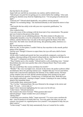 that had died in the attempt.
Jasper both saw and felt my assessment, my caution, and he smiled wryly.
“Edward gave me grief for not getting you to a mirror before the wedding,” Alice said,
pulling my attention away from her frightening lover. “I’m not going to be chewed out
again.”
“Chewed out?” Edward asked skeptically, one eyebrow curving upward.
“Maybe I’m overstating things,” she murmured absently as she turned the mirror to face
me.
“And maybe this has solely to do with your own voyeuristic gratification,” he
countered.
Alice winked at him.
I was only aware of this exchange with the lesser part of my concentration. The greater
part was riveted on the person in the mirror.
My first reaction was an unthinking pleasure. The alien creature in the glass was
indisputably beautiful, every bit as beautiful as Alice or Esme. She was fluid even in
stillness, and her flawless face was pale as the moon against the frame of her dark,
heavy hair. Her limbs were smooth and strong, skin glistening subtly, luminous as a
pearl.
My second reaction was horror.
Who was she? At first glance, I couldn’t find my face anywhere in the smooth, perfect
planes of her features.
And her eyes! Though I’d known to expect them, her eyes still sent a thrill of terror
through me.
All the while I studied and reacted, her face was perfectly composed, a carving of a
goddess, showing nothing of the turmoil roiling inside me. And then her full lips moved.
“The eyes?” I whispered, unwilling to say my eyes. “How long?
“They’ll darken up in a few months,” Edward said in a soft, comforting voice. “Animal
blood dilutes the color more quickly than a diet of human blood. They’ll turn amber
first, then gold.”
My eyes would blaze like vicious red flames for months?
“Months?” My voice was higher now, stressed. In the mirror, the perfect eyebrows lifted
incredulously above her glowing crimson eyes—brighter than any I’d ever seen before.
Jasper took a step forward, alarmed by the intensity of my sudden anxiety. He knew
young vampires only too well; did this emotion presage some misstep on my part?
No one answered my question. I looked away, to Edward and Alice. Both their eyes
were slightly unfocused—reacting to Jasper’s unease. Listening to its cause, looking
ahead to the immediate future.
I took another deep, unnecessary breath.
“No, I’m fine,” I promised them. My eyes flickered to the stranger in the mirror and
back. “It’s just… a lot to take in.”
Jasper’s brow furrowed, highlighting the two scars over his left eye.
“I don’t know,” Edward murmured.
The woman in the mirror frowned. “What question did I miss?”
Edward grinned. “Jasper wonders how you’re doing it.”
“Doing what?”
“Controlling your emotions, Bella,” Jasper answered. “I’ve never seen a newborn do
that—stop an emotion in its tracks that way. You were upset, but when you saw our
concern, you reined it in, regained power over yourself. I was prepared to help, but you
didn’t need it.”
“Is that wrong?” I asked. My body automatically froze as I waited for his verdict.
 