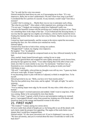 “No,” he said, but his voice was unsure.
Edward stroked his hand down my arm, as if encouraging me to thaw. “It’s very
impressive, Bella, but we don’t understand it. We don’t know how long it can hold.”
I considered that for a portion of a second. At any moment, would I snap? Turn into a
monster?
I couldn’t feel it coming on.… Maybe there was no way to anticipate such a thing.
“But what do you think?” Alice asked, a little impatient now, pointing to the mirror.
“I’m not sure,” I hedged, not wanting to admit how frightened I really was.
I stared at the beautiful woman with the terrifying eyes, looking for pieces of me. There
was something there in the shape of her lips—if you looked past the dizzying beauty, it
was true that her upper lip was slightly out of balance, a bit too full to match the lower.
Finding this familiar little flaw made me feel a tiny bit better. Maybe the rest of me was
in there, too.
I raised my hand experimentally, and the woman in the mirror copied the movement,
touching her face, too. Her crimson eyes watched me warily.
Edward sighed.
I turned away from her to look at him, raising one eyebrow.
“Disappointed?” I asked, my ringing voice impassive.
He laughed. “Yes,” he admitted.
I felt the shock break through the composed mask on my face, followed instantly by the
hurt.
Alice snarled. Jasper leaned forward again, waiting for me to snap.
But Edward ignored them and wrapped his arms tightly around my newly frozen form,
pressing his lips against my cheek. “I was rather hoping that I’d be able to hear your
mind, now that it is more similar to my own,” he murmured. “And here I am, as
frustrated as ever, wondering what could possibly be going on inside your head.”
I felt better at once.
“Oh well,” I said lightly, relieved that my thoughts were still my own. “I guess my brain
will never work right. At least I’m pretty.”
It was becoming easier to joke with him as I adjusted, to think in straight lines. To be
myself.
Edward growled in my ear. “Bella, you have never been merely pretty.”
Then his face pulled away from mine, and he sighed. “All right, all right,” he said to
someone.
“What?” I asked.
“You’re making Jasper more edgy by the second. He may relax a little when you’ve
hunted.”
I looked at Jasper’s worried expression and nodded. I didn’t want to snap here, if that
was coming. Better to be surrounded by trees than family.
“Okay. Let’s hunt,” I agreed, a thrill of nerves and anticipation making my stomach
quiver. I unwrapped Edward’s arms from around me, keeping one of his hands, and
turned my back on the strange and beautiful woman in the mirror.
21. FIRST HUNT
“The window?” I asked, staring two stories down.
I’d never really been afraid of heights per se, but being able to see all the details with
such clarity made the prospect less appealing. The angles of the rocks below were
sharper than I would have imagined them.
Edward smiled. “It’s the most convenient exit. If you’re frightened, I can carry you.”
“We have all eternity, and you’re worried about the time it would take to walk to the
back door?”
 
