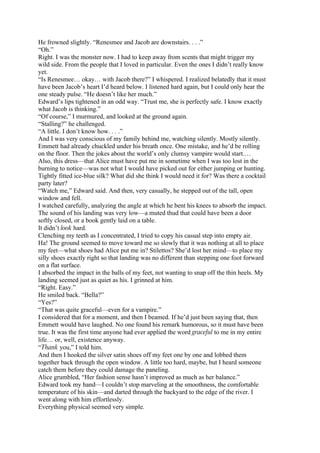 He frowned slightly. “Renesmee and Jacob are downstairs. . . .”
“Oh.”
Right. I was the monster now. I had to keep away from scents that might trigger my
wild side. From the people that I loved in particular. Even the ones I didn’t really know
yet.
“Is Renesmee… okay… with Jacob there?” I whispered. I realized belatedly that it must
have been Jacob’s heart I’d heard below. I listened hard again, but I could only hear the
one steady pulse. “He doesn’t like her much.”
Edward’s lips tightened in an odd way. “Trust me, she is perfectly safe. I know exactly
what Jacob is thinking.”
“Of course,” I murmured, and looked at the ground again.
“Stalling?” he challenged.
“A little. I don’t know how. . . .”
And I was very conscious of my family behind me, watching silently. Mostly silently.
Emmett had already chuckled under his breath once. One mistake, and he’d be rolling
on the floor. Then the jokes about the world’s only clumsy vampire would start.…
Also, this dress—that Alice must have put me in sometime when I was too lost in the
burning to notice—was not what I would have picked out for either jumping or hunting.
Tightly fitted ice-blue silk? What did she think I would need it for? Was there a cocktail
party later?
“Watch me,” Edward said. And then, very casually, he stepped out of the tall, open
window and fell.
I watched carefully, analyzing the angle at which he bent his knees to absorb the impact.
The sound of his landing was very low—a muted thud that could have been a door
softly closed, or a book gently laid on a table.
It didn’t look hard.
Clenching my teeth as I concentrated, I tried to copy his casual step into empty air.
Ha! The ground seemed to move toward me so slowly that it was nothing at all to place
my feet—what shoes had Alice put me in? Stilettos? She’d lost her mind—to place my
silly shoes exactly right so that landing was no different than stepping one foot forward
on a flat surface.
I absorbed the impact in the balls of my feet, not wanting to snap off the thin heels. My
landing seemed just as quiet as his. I grinned at him.
“Right. Easy.”
He smiled back. “Bella?”
“Yes?”
“That was quite graceful—even for a vampire.”
I considered that for a moment, and then I beamed. If he’d just been saying that, then
Emmett would have laughed. No one found his remark humorous, so it must have been
true. It was the first time anyone had ever applied the word graceful to me in my entire
life… or, well, existence anyway.
“Thank you,” I told him.
And then I hooked the silver satin shoes off my feet one by one and lobbed them
together back through the open window. A little too hard, maybe, but I heard someone
catch them before they could damage the paneling.
Alice grumbled, “Her fashion sense hasn’t improved as much as her balance.”
Edward took my hand—I couldn’t stop marveling at the smoothness, the comfortable
temperature of his skin—and darted through the backyard to the edge of the river. I
went along with him effortlessly.
Everything physical seemed very simple.
 
