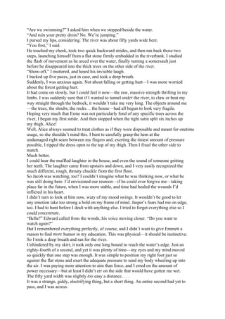 “Are we swimming?” I asked him when we stopped beside the water.
“And ruin your pretty dress? No. We’re jumping.”
I pursed my lips, considering. The river was about fifty yards wide here.
“You first,” I said.
He touched my cheek, took two quick backward strides, and then ran back those two
steps, launching himself from a flat stone firmly embedded in the riverbank. I studied
the flash of movement as he arced over the water, finally turning a somersault just
before he disappeared into the thick trees on the other side of the river.
“Show-off,” I muttered, and heard his invisible laugh.
I backed up five paces, just in case, and took a deep breath.
Suddenly, I was anxious again. Not about falling or getting hurt—I was more worried
about the forest getting hurt.
It had come on slowly, but I could feel it now—the raw, massive strength thrilling in my
limbs. I was suddenly sure that if I wanted to tunnel under the river, to claw or beat my
way straight through the bedrock, it wouldn’t take me very long. The objects around me
—the trees, the shrubs, the rocks… the house—had all begun to look very fragile.
Hoping very much that Esme was not particularly fond of any specific trees across the
river, I began my first stride. And then stopped when the tight satin split six inches up
my thigh. Alice!
Well, Alice always seemed to treat clothes as if they were disposable and meant for onetime
usage, so she shouldn’t mind this. I bent to carefully grasp the hem at the
undamaged right seam between my fingers and, exerting the tiniest amount of pressure
possible, I ripped the dress open to the top of my thigh. Then I fixed the other side to
match.
Much better.
I could hear the muffled laughter in the house, and even the sound of someone gritting
her teeth. The laughter came from upstairs and down, and I very easily recognized the
much different, rough, throaty chuckle from the first floor.
So Jacob was watching, too? I couldn’t imagine what he was thinking now, or what he
was still doing here. I’d envisioned our reunion—if he could ever forgive me—taking
place far in the future, when I was more stable, and time had healed the wounds I’d
inflicted in his heart.
I didn’t turn to look at him now, wary of my mood swings. It wouldn’t be good to let
any emotion take too strong a hold on my frame of mind. Jasper’s fears had me on edge,
too. I had to hunt before I dealt with anything else. I tried to forget everything else so I
could concentrate.
“Bella?” Edward called from the woods, his voice moving closer. “Do you want to
watch again?”
But I remembered everything perfectly, of course, and I didn’t want to give Emmett a
reason to find more humor in my education. This was physical—it should be instinctive.
So I took a deep breath and ran for the river.
Unhindered by my skirt, it took only one long bound to reach the water’s edge. Just an
eighty-fourth of a second, and yet it was plenty of time—my eyes and my mind moved
so quickly that one step was enough. It was simple to position my right foot just so
against the flat stone and exert the adequate pressure to send my body wheeling up into
the air. I was paying more attention to aim than force, and I erred on the amount of
power necessary—but at least I didn’t err on the side that would have gotten me wet.
The fifty yard width was slightly too easy a distance. . . .
It was a strange, giddy, electrifying thing, but a short thing. An entire second had yet to
pass, and I was across.
 