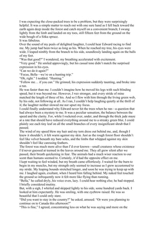 I was expecting the close-packed trees to be a problem, but they were surprisingly
helpful. It was a simple matter to reach out with one sure hand as I fell back toward the
earth again deep inside the forest and catch myself on a convenient branch; I swung
lightly from the limb and landed on my toes, still fifteen feet from the ground on the
wide bough of a Sitka spruce.
It was fabulous.
Over the sound of my peals of delighted laughter, I could hear Edward racing to find
me. My jump had been twice as long as his. When he reached my tree, his eyes were
wide. I leaped nimbly from the branch to his side, soundlessly landing again on the balls
of my feet.
“Was that good?” I wondered, my breathing accelerated with excitement.
“Very good.” He smiled approvingly, but his casual tone didn’t match the surprised
expression in his eyes.
“Can we do it again?”
“Focus, Bella—we’re on a hunting trip.”
“Oh, right.” I nodded. “Hunting.”
“Follow me… if you can.” He grinned, his expression suddenly taunting, and broke into
a run.
He was faster than me. I couldn’t imagine how he moved his legs with such blinding
speed, but it was beyond me. However, I was stronger, and every stride of mine
matched the length of three of his. And so I flew with him through the living green web,
by his side, not following at all. As I ran, I couldn’t help laughing quietly at the thrill of
it; the laughter neither slowed me nor upset my focus.
I could finally understand why Edward never hit the trees when he ran—a question that
had always been a mystery to me. It was a peculiar sensation, the balance between the
speed and the clarity. For, while I rocketed over, under, and through the thick jade maze
at a rate that should have reduced everything around me to a streaky green blur, I could
plainly see each tiny leaf on all the small branches of every insignificant shrub that I
passed.
The wind of my speed blew my hair and my torn dress out behind me, and, though I
knew it shouldn’t, it felt warm against my skin. Just as the rough forest floor shouldn’t
feel like velvet beneath my bare soles, and the limbs that whipped against my skin
shouldn’t feel like caressing feathers.
The forest was much more alive than I’d ever known—small creatures whose existence
I’d never guessed at teemed in the leaves around me. They all grew silent after we
passed, their breath quickening in fear. The animals had a much wiser reaction to our
scent than humans seemed to. Certainly, it’d had the opposite effect on me.
I kept waiting to feel winded, but my breath came effortlessly. I waited for the burn to
begin in my muscles, but my strength only seemed to increase as I grew accustomed to
my stride. My leaping bounds stretched longer, and soon he was trying to keep up with
me. I laughed again, exultant, when I heard him falling behind. My naked feet touched
the ground so infrequently now it felt more like flying than running.
“Bella,” he called dryly, his voice even, lazy. I could hear nothing else; he had stopped.
I briefly considered mutiny.
But, with a sigh, I whirled and skipped lightly to his side, some hundred yards back. I
looked at him expectantly. He was smiling, with one eyebrow raised. He was so
beautiful that I could only stare.
“Did you want to stay in the country?” he asked, amused. “Or were you planning to
continue on to Canada this afternoon?”
“This is fine,” I agreed, concentrating less on what he was saying and more on the
 