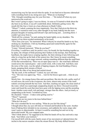 mesmerizing way his lips moved when he spoke. It was hard not to become sidetracked
with everything fresh in my strong new eyes. “What are we hunting?”
“Elk. I thought something easy for your first time . . .” He trailed off when my eyes
narrowed at the word easy.
But I wasn’t going to argue; I was too thirsty. As soon as I’d started to think about the
dry burn in my throat, it was all I could think about. Definitely getting worse. My
mouth felt like four o’clock on a June afternoon in Death Valley.
“Where?” I asked, scanning the trees impatiently. Now that I had given the thirst my
attention, it seemed to taint every other thought in my head, leaking into the more
pleasant thoughts of running and Edward’s lips and kissing and… scorching thirst. I
couldn’t get away from it.
“Hold still for a minute,” he said, putting his hands lightly on my shoulders. The
urgency of my thirst receded momentarily at his touch.
“Now close your eyes,” he murmured. When I obeyed, he raised his hands to my face,
stroking my cheekbones. I felt my breathing speed and waited briefly again for the
blush that wouldn’t come.
“Listen,” Edward instructed. “What do you hear?”
Everything, I could have said; his perfect voice, his breath, his lips brushing together as
he spoke, the whisper of birds preening their feathers in the treetops, their fluttering
heartbeats, the maple leaves scraping together, the faint clicking of ants following each
other in a long line up the bark of the nearest tree. But I knew he meant something
specific, so I let my ears range outward, seeking something different than the small hum
of life that surrounded me. There was an open space near us—the wind had a different
sound across the exposed grass—and a small creek, with a rocky bed. And there, near
the noise of the water, was the splash of lapping tongues, the loud thudding of heavy
hearts, pumping thick streams of blood. . . .
It felt like the sides of my throat had sucked closed.
“By the creek, to the northeast?” I asked, my eyes still shut.
“Yes.” His tone was approving. “Now… wait for the breeze again and… what do you
smell?”
Mostly him—his strange honey-lilac-and-sun perfume. But also the rich, earthy smell of
rot and moss, the resin in the evergreens, the warm, almost nutty aroma of the small
rodents cowering beneath the tree roots. And then, reaching out again, the clean smell of
the water, which was surprisingly unappealing despite my thirst. I focused toward the
water and found the scent that must have gone with the lapping noise and the pounding
heart. Another warm smell, rich and tangy, stronger than the others. And yet nearly as
unappealing as the brook. I wrinkled my nose.
He chuckled. “I know—it takes some getting used to.”
“Three?” I guessed.
“Five. There are two more in the trees behind them.”
“What do I do now?”
His voice sounded like he was smiling. “What do you feel like doing?”
I thought about that, my eyes still shut as I listened and breathed in the scent. Another
bout of baking thirst intruded on my awareness, and suddenly the warm, tangy odor
wasn’t quite so objectionable. At least it would be something hot and wet in my
desiccated mouth. My eyes snapped open.
“Don’t think about it,” he suggested as he lifted his hands off my face and took a step
back. “Just follow your instincts.”
I let myself drift with the scent, barely aware of my movement as I ghosted down the
incline to the narrow meadow where the stream flowed. My body shifted forward
 