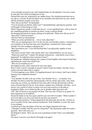 A new thought occurred to me, and I stopped dead, my feet planted. I was sure it must
be safe here, but I held my breath just in case.
Edward blew past me, surprised by my sudden freeze. He wheeled around and was at
my side in a second. He put his hands on my shoulders and stared into my eyes, shock
still the dominant emotion on his face.
“How did you do that?” he demanded.
“You let me beat you before, didn’t you?” I demanded back, ignoring his question. And
I’d thought I’d been doing so well!
When I opened my mouth, I could taste the air—it was unpolluted now, with no trace of
the compelling perfume to torment my thirst. I took a cautious breath.
He shrugged and shook his head, refusing to be deflected. “Bella, how did you do it?”
“Run away? I held my breath.”
“But how did you stop hunting?”
“When you came up behind me… I’m so sorry about that.”
“Why are you apologizing to me? I’m the one who was horribly careless. I assumed no
one would be so far from the trails, but I should have checked first. Such a stupid
mistake! You have nothing to apologize for.”
“But I growled at you!” I was still horrified that I was physically capable of such
blasphemy.
“Of course you did. That’s only natural. But I can’t understand how you ran away.”
“What else could I do?” I asked. His attitude confused me—what did he want to have
happened? “It might have been someone I know!”
He startled me, suddenly bursting into a spasm of loud laughter, throwing his head back
and letting the sound echo off the trees.
“Why are you laughing at me?”
He stopped at once, and I could see he was wary again.
Keep it under control, I thought to myself. I had to watch my temper. Just like I was a
young werewolf rather than a vampire.
“I’m not laughing at you, Bella. I’m laughing because I am in shock. And I am in shock
because I am completely amazed.”
“Why?”
“You shouldn’t be able to do any of this. You shouldn’t be so… so rational. You
shouldn’t be able to stand here discussing this with me calmly and coolly. And, much
more than any of that, you should not have been able to break off mid-hunt with the
scent of human blood in the air. Even mature vampires have difficulty with that—we’re
always very careful of where we hunt so as not to put ourselves in the path of
temptation. Bella, you’re behaving like you’re decades rather than days old.”
“Oh.” But I’d known it was going to be hard. That was why I’d been so on guard. I’d
been expecting it to be difficult.
He put his hands on my face again, and his eyes were full of wonder. “What wouldn’t I
give to be able to see into your mind for just this one moment.”
Such powerful emotions. I’d been prepared for the thirst part, but not this. I’d been so
sure it wouldn’t be the same when he touched me. Well, truthfully, it wasn’t the same.
It was stronger.
I reached up to trace the planes of his face; my fingers lingered on his lips.
“I thought I wouldn’t feel this way for a long time?” My uncertainty made the words a
question. “But I still want you.”
He blinked in shock. “How can you even concentrate on that? Aren’t you unbearably
thirsty?”
Of course I was now, now that he’d brought it up again!
 