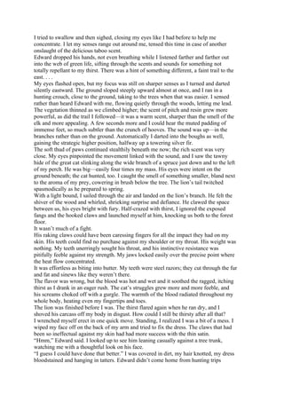 I tried to swallow and then sighed, closing my eyes like I had before to help me
concentrate. I let my senses range out around me, tensed this time in case of another
onslaught of the delicious taboo scent.
Edward dropped his hands, not even breathing while I listened farther and farther out
into the web of green life, sifting through the scents and sounds for something not
totally repellant to my thirst. There was a hint of something different, a faint trail to the
east. . . .
My eyes flashed open, but my focus was still on sharper senses as I turned and darted
silently eastward. The ground sloped steeply upward almost at once, and I ran in a
hunting crouch, close to the ground, taking to the trees when that was easier. I sensed
rather than heard Edward with me, flowing quietly through the woods, letting me lead.
The vegetation thinned as we climbed higher; the scent of pitch and resin grew more
powerful, as did the trail I followed—it was a warm scent, sharper than the smell of the
elk and more appealing. A few seconds more and I could hear the muted padding of
immense feet, so much subtler than the crunch of hooves. The sound was up—in the
branches rather than on the ground. Automatically I darted into the boughs as well,
gaining the strategic higher position, halfway up a towering silver fir.
The soft thud of paws continued stealthily beneath me now; the rich scent was very
close. My eyes pinpointed the movement linked with the sound, and I saw the tawny
hide of the great cat slinking along the wide branch of a spruce just down and to the left
of my perch. He was big—easily four times my mass. His eyes were intent on the
ground beneath; the cat hunted, too. I caught the smell of something smaller, bland next
to the aroma of my prey, cowering in brush below the tree. The lion’s tail twitched
spasmodically as he prepared to spring.
With a light bound, I sailed through the air and landed on the lion’s branch. He felt the
shiver of the wood and whirled, shrieking surprise and defiance. He clawed the space
between us, his eyes bright with fury. Half-crazed with thirst, I ignored the exposed
fangs and the hooked claws and launched myself at him, knocking us both to the forest
floor.
It wasn’t much of a fight.
His raking claws could have been caressing fingers for all the impact they had on my
skin. His teeth could find no purchase against my shoulder or my throat. His weight was
nothing. My teeth unerringly sought his throat, and his instinctive resistance was
pitifully feeble against my strength. My jaws locked easily over the precise point where
the heat flow concentrated.
It was effortless as biting into butter. My teeth were steel razors; they cut through the fur
and fat and sinews like they weren’t there.
The flavor was wrong, but the blood was hot and wet and it soothed the ragged, itching
thirst as I drank in an eager rush. The cat’s struggles grew more and more feeble, and
his screams choked off with a gurgle. The warmth of the blood radiated throughout my
whole body, heating even my fingertips and toes.
The lion was finished before I was. The thirst flared again when he ran dry, and I
shoved his carcass off my body in disgust. How could I still be thirsty after all that?
I wrenched myself erect in one quick move. Standing, I realized I was a bit of a mess. I
wiped my face off on the back of my arm and tried to fix the dress. The claws that had
been so ineffectual against my skin had had more success with the thin satin.
“Hmm,” Edward said. I looked up to see him leaning casually against a tree trunk,
watching me with a thoughtful look on his face.
“I guess I could have done that better.” I was covered in dirt, my hair knotted, my dress
bloodstained and hanging in tatters. Edward didn’t come home from hunting trips
 
