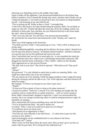 obsessing over disturbing stories in the middle of the night.
Eager to shake off the nightmare, I got dressed and headed down to the kitchen long
before I needed to. First I cleaned the already tidy rooms, and then when Charlie was up
I made him pancakes. I was much too keyed up to have any interest in eating breakfast
myself—I sat bouncing in my seat while he ate.
“You’re picking up Mr. Weber at three o’clock,” I reminded him.
“I don’t have that much to do today besides bring the minister, Bells. I’m not likely to
forget my only job.” Charlie had taken the entire day off for the wedding, and he was
definitely at loose ends. Now and then, his eyes flickered furtively to the closet under
the stairs, where he kept his fishing gear.
“That’s not your only job. You also have to be dressed and presentable.”
He scowled into his cereal bowl and muttered the words “monkey suit” under his
breath.
There was a brisk tapping on the front door.
“You think you have it bad,” I said, grimacing as I rose. “Alice will be working on me
all day long.”
Charlie nodded thoughtfully, conceding that he did have the lesser ordeal. I ducked in to
kiss the top of his head as I passed—he blushed and harrumphed—and then continued
on to get the door for my best girlfriend and soon-to-be sister.
Alice’s short black hair was not in its usual spiky do—it was smoothed into sleek pin
curls around her pixie face, which wore a contrastingly businesslike expression. She
dragged me from the house with barely a “Hey, Charlie” called over her shoulder.
Alice appraised me as I got into her Porsche.
“Oh, hell, look at your eyes!” She tsked in reproach. “What did you do? Stay up all
night?”
“Almost.”
She glowered. “I’ve only allotted so much time to make you stunning, Bella—you
might have taken better care of my raw material.”
“No one expects me to be stunning. I think the bigger problem is that I might fall asleep
during the ceremony and not be able to say ‘I do’ at the right part, and then Edward will
make his escape.”
She laughed. “I’ll throw my bouquet at you when it gets close.”
“Thanks.”
“At least you’ll have plenty of time to sleep on the plane tomorrow.”
I raised one eyebrow. Tomorrow, I mused. If we were heading out tonight after the
reception, and we would still be on a plane tomorrow… well, we weren’t going to
Boise, Idaho. Edward hadn’t dropped a single hint. I wasn’t too stressed about the
mystery, but it was strange not knowing where I would be sleeping tomorrow night. Or
hopefully not sleeping . . .
Alice realized that she’d given something away, and she frowned.
“You’re all packed and ready,” she said to distract me.
It worked. “Alice, I wish you would let me pack my own things!”
“It would have given too much away.”
“And denied you an opportunity to shop.”
“You’ll be my sister officially in ten short hours… it’s about time to get over this
aversion to new clothes.”
I glowered groggily out the windshield until we were almost to the house.
“Is he back yet?” I asked.
“Don’t worry, he’ll be there before the music starts. But you don’t get to see him, no
matter when he gets back. We’re doing this the traditional way.”
 