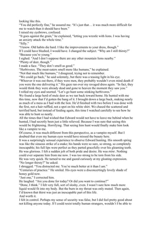 looking like this.
“You did perfectly fine,” he assured me. “It’s just that… it was much more difficult for
me to watch than it should have been.”
I raised my eyebrows, confused.
“It goes against the grain,” he explained, “letting you wrestle with lions. I was having
an anxiety attack the whole time.”
“Silly.”
“I know. Old habits die hard. I like the improvements to your dress, though.”
If I could have blushed, I would have. I changed the subject. “Why am I still thirsty?”
“Because you’re young.”
I sighed. “And I don’t suppose there are any other mountain lions nearby.”
“Plenty of deer, though.”
I made a face. “They don’t smell as good.”
“Herbivores. The meat-eaters smell more like humans,” he explained.
“Not that much like humans,” I disagreed, trying not to remember.
“We could go back,” he said solemnly, but there was a teasing light in his eye.
“Whoever it was out there, if they were men, they probably wouldn’t even mind death if
you were the one delivering it.” His gaze ran over my ravaged dress again. “In fact, they
would think they were already dead and gone to heaven the moment they saw you.”
I rolled my eyes and snorted. “Let’s go hunt some stinking herbivores.”
We found a large herd of mule deer as we ran back toward home. He hunted with me
this time, now that I’d gotten the hang of it. I brought down a large buck, making nearly
as much of a mess as I had with the lion. He’d finished with two before I was done with
the first, not a hair ruffled, not a spot on his white shirt. We chased the scattered and
terrified herd, but instead of feeding again, this time I watched carefully to see how he
was able to hunt so neatly.
All the times that I had wished that Edward would not have to leave me behind when he
hunted, I had secretly been just a little relieved. Because I was sure that seeing this
would be frightening. Horrifying. That seeing him hunt would finally make him look
like a vampire to me.
Of course, it was much different from this perspective, as a vampire myself. But I
doubted that even my human eyes would have missed the beauty here.
It was a surprisingly sensual experience to observe Edward hunting. His smooth spring
was like the sinuous strike of a snake; his hands were so sure, so strong, so completely
inescapable; his full lips were perfect as they parted gracefully over his gleaming teeth.
He was glorious. I felt a sudden jolt of both pride and desire. He was mine. Nothing
could ever separate him from me now. I was too strong to be torn from his side.
He was very quick. He turned to me and gazed curiously at my gloating expression.
“No longer thirsty?” he asked.
I shrugged. “You distracted me. You’re much better at it than I am.”
“Centuries of practice.” He smiled. His eyes were a disconcertingly lovely shade of
honey gold now.
“Just one,” I corrected him.
He laughed. “Are you done for today? Or did you want to continue?”
“Done, I think.” I felt very full, sort of sloshy, even. I wasn’t sure how much more
liquid would fit into my body. But the burn in my throat was only muted. Then again,
I’d known that thirst was just an inescapable part of this life.
And worth it.
I felt in control. Perhaps my sense of security was false, but I did feel pretty good about
not killing anyone today. If I could resist totally human strangers, wouldn’t I be able to
 