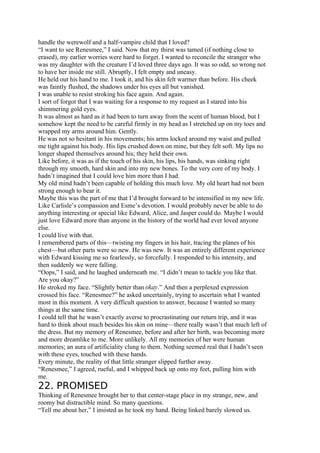 handle the werewolf and a half-vampire child that I loved?
“I want to see Renesmee,” I said. Now that my thirst was tamed (if nothing close to
erased), my earlier worries were hard to forget. I wanted to reconcile the stranger who
was my daughter with the creature I’d loved three days ago. It was so odd, so wrong not
to have her inside me still. Abruptly, I felt empty and uneasy.
He held out his hand to me. I took it, and his skin felt warmer than before. His cheek
was faintly flushed, the shadows under his eyes all but vanished.
I was unable to resist stroking his face again. And again.
I sort of forgot that I was waiting for a response to my request as I stared into his
shimmering gold eyes.
It was almost as hard as it had been to turn away from the scent of human blood, but I
somehow kept the need to be careful firmly in my head as I stretched up on my toes and
wrapped my arms around him. Gently.
He was not so hesitant in his movements; his arms locked around my waist and pulled
me tight against his body. His lips crushed down on mine, but they felt soft. My lips no
longer shaped themselves around his; they held their own.
Like before, it was as if the touch of his skin, his lips, his hands, was sinking right
through my smooth, hard skin and into my new bones. To the very core of my body. I
hadn’t imagined that I could love him more than I had.
My old mind hadn’t been capable of holding this much love. My old heart had not been
strong enough to bear it.
Maybe this was the part of me that I’d brought forward to be intensified in my new life.
Like Carlisle’s compassion and Esme’s devotion. I would probably never be able to do
anything interesting or special like Edward, Alice, and Jasper could do. Maybe I would
just love Edward more than anyone in the history of the world had ever loved anyone
else.
I could live with that.
I remembered parts of this—twisting my fingers in his hair, tracing the planes of his
chest—but other parts were so new. He was new. It was an entirely different experience
with Edward kissing me so fearlessly, so forcefully. I responded to his intensity, and
then suddenly we were falling.
“Oops,” I said, and he laughed underneath me. “I didn’t mean to tackle you like that.
Are you okay?”
He stroked my face. “Slightly better than okay.” And then a perplexed expression
crossed his face. “Renesmee?” he asked uncertainly, trying to ascertain what I wanted
most in this moment. A very difficult question to answer, because I wanted so many
things at the same time.
I could tell that he wasn’t exactly averse to procrastinating our return trip, and it was
hard to think about much besides his skin on mine—there really wasn’t that much left of
the dress. But my memory of Renesmee, before and after her birth, was becoming more
and more dreamlike to me. More unlikely. All my memories of her were human
memories; an aura of artificiality clung to them. Nothing seemed real that I hadn’t seen
with these eyes, touched with these hands.
Every minute, the reality of that little stranger slipped further away.
“Renesmee,” I agreed, rueful, and I whipped back up onto my feet, pulling him with
me.
22. PROMISED
Thinking of Renesmee brought her to that center-stage place in my strange, new, and
roomy but distractible mind. So many questions.
“Tell me about her,” I insisted as he took my hand. Being linked barely slowed us.
 