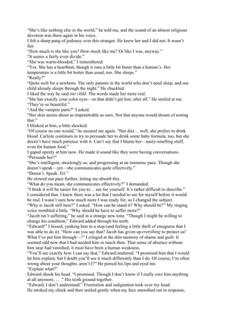 “She’s like nothing else in the world,” he told me, and the sound of an almost religious
devotion was there again in his voice.
I felt a sharp pang of jealousy over this stranger. He knew her and I did not. It wasn’t
fair.
“How much is she like you? How much like me? Or like I was, anyway.”
“It seems a fairly even divide.”
“She was warm-blooded,” I remembered.
“Yes. She has a heartbeat, though it runs a little bit faster than a human’s. Her
temperature is a little bit hotter than usual, too. She sleeps.”
“Really?”
“Quite well for a newborn. The only parents in the world who don’t need sleep, and our
child already sleeps through the night.” He chuckled.
I liked the way he said our child. The words made her more real.
“She has exactly your color eyes—so that didn’t get lost, after all.” He smiled at me.
“They’re so beautiful.”
“And the vampire parts?” I asked.
“Her skin seems about as impenetrable as ours. Not that anyone would dream of testing
that.”
I blinked at him, a little shocked.
“Of course no one would,” he assured me again. “Her diet… well, she prefers to drink
blood. Carlisle continues to try to persuade her to drink some baby formula, too, but she
doesn’t have much patience with it. Can’t say that I blame her—nasty-smelling stuff,
even for human food.”
I gaped openly at him now. He made it sound like they were having conversations.
“Persuade her?”
“She’s intelligent, shockingly so, and progressing at an immense pace. Though she
doesn’t speak—yet—she communicates quite effectively.”
“Doesn’t. Speak. Yet.”
He slowed our pace further, letting me absorb this.
“What do you mean, she communicates effectively?” I demanded.
“I think it will be easier for you to… see for yourself. It’s rather difficult to describe.”
I considered that. I knew there was a lot that I needed to see for myself before it would
be real. I wasn’t sure how much more I was ready for, so I changed the subject.
“Why is Jacob still here?” I asked. “How can he stand it? Why should he?” My ringing
voice trembled a little. “Why should he have to suffer more?”
“Jacob isn’t suffering,” he said in a strange new tone. “Though I might be willing to
change his condition,” Edward added through his teeth.
“Edward!” I hissed, yanking him to a stop (and feeling a little thrill of smugness that I
was able to do it). “How can you say that? Jacob has given up everything to protect us!
What I’ve put him through—!” I cringed at the dim memory of shame and guilt. It
seemed odd now that I had needed him so much then. That sense of absence without
him near had vanished; it must have been a human weakness.
“You’ll see exactly how I can say that,” Edward muttered. “I promised him that I would
let him explain, but I doubt you’ll see it much differently than I do. Of course, I’m often
wrong about your thoughts, aren’t I?” He pursed his lips and eyed me.
“Explain what?”
Edward shook his head. “I promised. Though I don’t know if I really owe him anything
at all anymore. . . .” His teeth ground together.
“Edward, I don’t understand.” Frustration and indignation took over my head.
He stroked my cheek and then smiled gently when my face smoothed out in response,
 