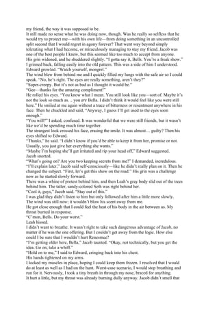 my friend, the way it was supposed to be.
It still made no sense what he was doing now, though. Was he really so selfless that he
would try to protect me—with his own life—from doing something in an uncontrolled
split second that I would regret in agony forever? That went way beyond simply
tolerating what I had become, or miraculously managing to stay my friend. Jacob was
one of the best people I knew, but this seemed like too much to accept from anyone.
His grin widened, and he shuddered slightly. “I gotta say it, Bells. You’re a freak show.”
I grinned back, falling easily into the old pattern. This was a side of him I understood.
Edward growled. “Watch yourself, mongrel.”
The wind blew from behind me and I quickly filled my lungs with the safe air so I could
speak. “No, he’s right. The eyes are really something, aren’t they?”
“Super-creepy. But it’s not as bad as I thought it would be.”
“Gee—thanks for the amazing compliment!”
He rolled his eyes. “You know what I mean. You still look like you—sort of. Maybe it’s
not the look so much as… you are Bella. I didn’t think it would feel like you were still
here.” He smiled at me again without a trace of bitterness or resentment anywhere in his
face. Then he chuckled and said, “Anyway, I guess I’ll get used to the eyes soon
enough.”
“You will?” I asked, confused. It was wonderful that we were still friends, but it wasn’t
like we’d be spending much time together.
The strangest look crossed his face, erasing the smile. It was almost… guilty? Then his
eyes shifted to Edward.
“Thanks,” he said. “I didn’t know if you’d be able to keep it from her, promise or not.
Usually, you just give her everything she wants.”
“Maybe I’m hoping she’ll get irritated and rip your head off,” Edward suggested.
Jacob snorted.
“What’s going on? Are you two keeping secrets from me?” I demanded, incredulous.
“I’ll explain later,” Jacob said self-consciously—like he didn’t really plan on it. Then he
changed the subject. “First, let’s get this show on the road.” His grin was a challenge
now as he started slowly forward.
There was a whine of protest behind him, and then Leah’s gray body slid out of the trees
behind him. The taller, sandy-colored Seth was right behind her.
“Cool it, guys,” Jacob said. “Stay out of this.”
I was glad they didn’t listen to him but only followed after him a little more slowly.
The wind was still now; it wouldn’t blow his scent away from me.
He got close enough that I could feel the heat of his body in the air between us. My
throat burned in response.
“C’mon, Bells. Do your worst.”
Leah hissed.
I didn’t want to breathe. It wasn’t right to take such dangerous advantage of Jacob, no
matter if he was the one offering. But I couldn’t get away from the logic. How else
could I be sure that I wouldn’t hurt Renesmee?
“I’m getting older here, Bella,” Jacob taunted. “Okay, not technically, but you get the
idea. Go on, take a whiff.”
“Hold on to me,” I said to Edward, cringing back into his chest.
His hands tightened on my arms.
I locked my muscles in place, hoping I could keep them frozen. I resolved that I would
do at least as well as I had on the hunt. Worst-case scenario, I would stop breathing and
run for it. Nervously, I took a tiny breath in through my nose, braced for anything.
It hurt a little, but my throat was already burning dully anyway. Jacob didn’t smell that
 