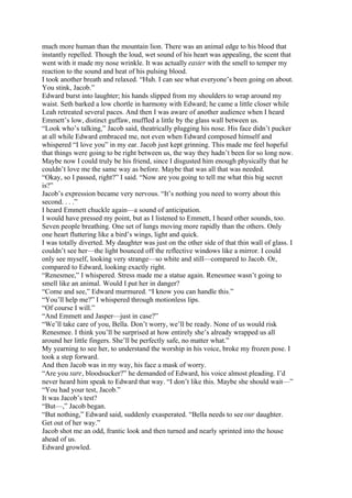 much more human than the mountain lion. There was an animal edge to his blood that
instantly repelled. Though the loud, wet sound of his heart was appealing, the scent that
went with it made my nose wrinkle. It was actually easier with the smell to temper my
reaction to the sound and heat of his pulsing blood.
I took another breath and relaxed. “Huh. I can see what everyone’s been going on about.
You stink, Jacob.”
Edward burst into laughter; his hands slipped from my shoulders to wrap around my
waist. Seth barked a low chortle in harmony with Edward; he came a little closer while
Leah retreated several paces. And then I was aware of another audience when I heard
Emmett’s low, distinct guffaw, muffled a little by the glass wall between us.
“Look who’s talking,” Jacob said, theatrically plugging his nose. His face didn’t pucker
at all while Edward embraced me, not even when Edward composed himself and
whispered “I love you” in my ear. Jacob just kept grinning. This made me feel hopeful
that things were going to be right between us, the way they hadn’t been for so long now.
Maybe now I could truly be his friend, since I disgusted him enough physically that he
couldn’t love me the same way as before. Maybe that was all that was needed.
“Okay, so I passed, right?” I said. “Now are you going to tell me what this big secret
is?”
Jacob’s expression became very nervous. “It’s nothing you need to worry about this
second. . . .”
I heard Emmett chuckle again—a sound of anticipation.
I would have pressed my point, but as I listened to Emmett, I heard other sounds, too.
Seven people breathing. One set of lungs moving more rapidly than the others. Only
one heart fluttering like a bird’s wings, light and quick.
I was totally diverted. My daughter was just on the other side of that thin wall of glass. I
couldn’t see her—the light bounced off the reflective windows like a mirror. I could
only see myself, looking very strange—so white and still—compared to Jacob. Or,
compared to Edward, looking exactly right.
“Renesmee,” I whispered. Stress made me a statue again. Renesmee wasn’t going to
smell like an animal. Would I put her in danger?
“Come and see,” Edward murmured. “I know you can handle this.”
“You’ll help me?” I whispered through motionless lips.
“Of course I will.”
“And Emmett and Jasper—just in case?”
“We’ll take care of you, Bella. Don’t worry, we’ll be ready. None of us would risk
Renesmee. I think you’ll be surprised at how entirely she’s already wrapped us all
around her little fingers. She’ll be perfectly safe, no matter what.”
My yearning to see her, to understand the worship in his voice, broke my frozen pose. I
took a step forward.
And then Jacob was in my way, his face a mask of worry.
“Are you sure, bloodsucker?” he demanded of Edward, his voice almost pleading. I’d
never heard him speak to Edward that way. “I don’t like this. Maybe she should wait—”
“You had your test, Jacob.”
It was Jacob’s test?
“But—,” Jacob began.
“But nothing,” Edward said, suddenly exasperated. “Bella needs to see our daughter.
Get out of her way.”
Jacob shot me an odd, frantic look and then turned and nearly sprinted into the house
ahead of us.
Edward growled.
 