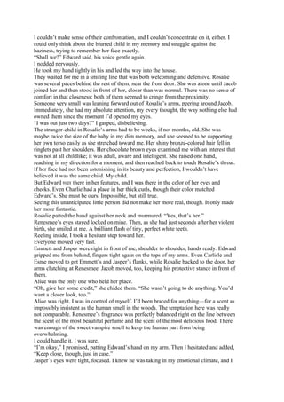 I couldn’t make sense of their confrontation, and I couldn’t concentrate on it, either. I
could only think about the blurred child in my memory and struggle against the
haziness, trying to remember her face exactly.
“Shall we?” Edward said, his voice gentle again.
I nodded nervously.
He took my hand tightly in his and led the way into the house.
They waited for me in a smiling line that was both welcoming and defensive. Rosalie
was several paces behind the rest of them, near the front door. She was alone until Jacob
joined her and then stood in front of her, closer than was normal. There was no sense of
comfort in that closeness; both of them seemed to cringe from the proximity.
Someone very small was leaning forward out of Rosalie’s arms, peering around Jacob.
Immediately, she had my absolute attention, my every thought, the way nothing else had
owned them since the moment I’d opened my eyes.
“I was out just two days?” I gasped, disbelieving.
The stranger-child in Rosalie’s arms had to be weeks, if not months, old. She was
maybe twice the size of the baby in my dim memory, and she seemed to be supporting
her own torso easily as she stretched toward me. Her shiny bronze-colored hair fell in
ringlets past her shoulders. Her chocolate brown eyes examined me with an interest that
was not at all childlike; it was adult, aware and intelligent. She raised one hand,
reaching in my direction for a moment, and then reached back to touch Rosalie’s throat.
If her face had not been astonishing in its beauty and perfection, I wouldn’t have
believed it was the same child. My child.
But Edward was there in her features, and I was there in the color of her eyes and
cheeks. Even Charlie had a place in her thick curls, though their color matched
Edward’s. She must be ours. Impossible, but still true.
Seeing this unanticipated little person did not make her more real, though. It only made
her more fantastic.
Rosalie patted the hand against her neck and murmured, “Yes, that’s her.”
Renesmee’s eyes stayed locked on mine. Then, as she had just seconds after her violent
birth, she smiled at me. A brilliant flash of tiny, perfect white teeth.
Reeling inside, I took a hesitant step toward her.
Everyone moved very fast.
Emmett and Jasper were right in front of me, shoulder to shoulder, hands ready. Edward
gripped me from behind, fingers tight again on the tops of my arms. Even Carlisle and
Esme moved to get Emmett’s and Jasper’s flanks, while Rosalie backed to the door, her
arms clutching at Renesmee. Jacob moved, too, keeping his protective stance in front of
them.
Alice was the only one who held her place.
“Oh, give her some credit,” she chided them. “She wasn’t going to do anything. You’d
want a closer look, too.”
Alice was right. I was in control of myself. I’d been braced for anything—for a scent as
impossibly insistent as the human smell in the woods. The temptation here was really
not comparable. Renesmee’s fragrance was perfectly balanced right on the line between
the scent of the most beautiful perfume and the scent of the most delicious food. There
was enough of the sweet vampire smell to keep the human part from being
overwhelming.
I could handle it. I was sure.
“I’m okay,” I promised, patting Edward’s hand on my arm. Then I hesitated and added,
“Keep close, though, just in case.”
Jasper’s eyes were tight, focused. I knew he was taking in my emotional climate, and I
 