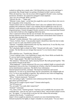 worked on settling into a steady calm. I felt Edward free my arms as he read Jasper’s
assessment. But, though Jasper was getting it firsthand, he didn’t seem as certain.
When she heard my voice, the too-aware child struggled in Rosalie’s arms, reaching
toward me. Somehow, her expression managed to look impatient.
“Jazz, Em, let us through. Bella’s got this.”
“Edward, the risk—,” Jasper said.
“Minimal. Listen, Jasper—on the hunt she caught the scent of some hikers who were in
the wrong place at the wrong time. . . .”
I heard Carlisle suck in a shocked breath. Esme’s face was suddenly full of concern
mingled with compassion. Jasper’s eyes widened, but he nodded just a tiny bit, as if
Edward’s words answered some question in his head. Jacob’s mouth screwed up into a
disgusted grimace. Emmett shrugged. Rosalie seemed even less concerned than Emmett
as she tried to hold on to the struggling child in her arms.
Alice’s expression told me that she was not fooled. Her narrowed eyes, focused with
burning intensity on my borrowed shirt, seemed more worried about what I’d done to
my dress than anything else.
“Edward!” Carlisle chastened. “How could you be so irresponsible?”
“I know, Carlisle, I know. I was just plain stupid. I should have taken the time to make
sure we were in a safe zone before I set her loose.”
“Edward,” I mumbled, embarrassed by the way they stared at me. It was like they were
trying to see a brighter red in my eyes.
“He’s absolutely right to rebuke me, Bella,” Edward said with a grin. “I made a huge
mistake. The fact that you are stronger than anyone I’ve ever known doesn’t change
that.”
Alice rolled her eyes. “Tasteful joke, Edward.”
“I wasn’t making a joke. I was explaining to Jasper why I know Bella can handle this.
It’s not my fault everyone jumped to conclusions.”
“Wait,” Jasper gasped. “She didn’t hunt the humans?”
“She started to,” Edward said, clearly enjoying himself. My teeth ground together. “She
was entirely focused on the hunt.”
“What happened?” Carlisle interjected. His eyes were suddenly bright, an amazed smile
beginning to form on his face. It reminded me of before, when he’d wanted the details
on my transformation experience. The thrill of new information.
Edward leaned toward him, animated. “She heard me behind her and reacted
defensively. As soon as my pursuit broke into her concentration, she snapped right out
of it. I’ve never seen anything to equal her. She realized at once what was happening,
and then… she held her breath and ran away.”
“Whoa,” Emmett murmured. “Seriously?”
“He’s not telling it right,” I muttered, more embarrassed than before. “He left out the
part where I growled at him.”
“Did ya get in a couple of good swipes?” Emmett asked eagerly.
“No! Of course not.”
“No, not really? You really didn’t attack him?”
“Emmett!” I protested.
“Aw, what a waste,” Emmett groaned. “And here you’re probably the one person who
could take him—since he can’t get in your head to cheat—and you had a perfect excuse,
too.” He sighed. “I’ve been dying to see how he’d do without that advantage.”
I glared at him frostily. “I would never.”
Jasper’s frown caught my attention; he seemed even more disturbed than before.
Edward touched his fist lightly to Jasper’s shoulder in a mock punch. “You see what I
 