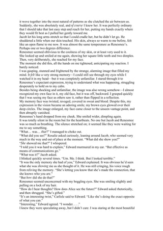 it wove together into the most natural of patterns as she clutched the air between us.
Suddenly, she was absolutely real, and of course I knew her. It was perfectly ordinary
that I should take that last easy step and reach for her, putting my hands exactly where
they would fit best as I pulled her gently toward me.
Jacob let his long arms stretch so that I could cradle her, but he didn’t let go. He
shuddered a little when our skin touched. His skin, always so warm to me before, felt
like an open flame to me now. It was almost the same temperature as Renesmee’s.
Perhaps one or two degrees difference.
Renesmee seemed oblivious to the coolness of my skin, or at least very used to it.
She looked up and smiled at me again, showing her square little teeth and two dimples.
Then, very deliberately, she reached for my face.
The moment she did this, all the hands on me tightened, anticipating my reaction. I
barely noticed.
I was gasping, stunned and frightened by the strange, alarming image that filled my
mind. It felt like a very strong memory—I could still see through my eyes while I
watched it in my head—but it was completely unfamiliar. I stared through it to
Renesmee’s expectant expression, trying to understand what was happening, struggling
desperately to hold on to my calm.
Besides being shocking and unfamiliar, the image was also wrong somehow—I almost
recognized my own face in it, my old face, but it was off, backward. I grasped quickly
that I was seeing my face as others saw it, rather than flipped in a reflection.
My memory face was twisted, ravaged, covered in sweat and blood. Despite this, my
expression in the vision became an adoring smile; my brown eyes glowed over their
deep circles. The image enlarged, my face came closer to the unseen vantage point, and
then abruptly vanished.
Renesmee’s hand dropped from my cheek. She smiled wider, dimpling again.
It was totally silent in the room but for the heartbeats. No one but Jacob and Renesmee
was so much as breathing. The silence stretched on; it seemed like they were waiting for
me to say something.
“What… was… that?” I managed to choke out.
“What did you see?” Rosalie asked curiously, leaning around Jacob, who seemed very
much in the way and out of place at the moment. “What did she show you?”
“She showed me that?” I whispered.
“I told you it was hard to explain,” Edward murmured in my ear. “But effective as
means of communications go.”
“What was it?” Jacob asked.
I blinked quickly several times. “Um. Me. I think. But I looked terrible.”
“It was the only memory she had of you,” Edward explained. It was obvious he’d seen
what she was showing me as she thought of it. He was still cringing, his voice rough
from reliving the memory. “She’s letting you know that she’s made the connection, that
she knows who you are.”
“But how did she do that?”
Renesmee seemed unconcerned with my boggling eyes. She was smiling slightly and
pulling on a lock of my hair.
“How do I hear thoughts? How does Alice see the future?” Edward asked rhetorically,
and then shrugged. “She’s gifted.”
“It’s an interesting twist,” Carlisle said to Edward. “Like she’s doing the exact opposite
of what you can.”
“Interesting,” Edward agreed. “I wonder. . . .”
I knew they were speculating away, but I didn’t care. I was staring at the most beautiful
 