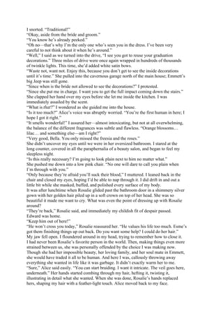 I snorted. “Traditional!”
“Okay, aside from the bride and groom.”
“You know he’s already peeked.”
“Oh no—that’s why I’m the only one who’s seen you in the dress. I’ve been very
careful to not think about it when he’s around.”
“Well,” I said as we turned into the drive, “I see you got to reuse your graduation
decorations.” Three miles of drive were once again wrapped in hundreds of thousands
of twinkle lights. This time, she’d added white satin bows.
“Waste not, want not. Enjoy this, because you don’t get to see the inside decorations
until it’s time.” She pulled into the cavernous garage north of the main house; Emmett’s
big Jeep was still gone.
“Since when is the bride not allowed to see the decorations?” I protested.
“Since she put me in charge. I want you to get the full impact coming down the stairs.”
She clapped her hand over my eyes before she let me inside the kitchen. I was
immediately assailed by the scent.
“What is that?” I wondered as she guided me into the house.
“Is it too much?” Alice’s voice was abruptly worried. “You’re the first human in here; I
hope I got it right.”
“It smells wonderful!” I assured her—almost intoxicating, but not at all overwhelming,
the balance of the different fragrances was subtle and flawless. “Orange blossoms…
lilac… and something else—am I right?”
“Very good, Bella. You only missed the freesia and the roses.”
She didn’t uncover my eyes until we were in her oversized bathroom. I stared at the
long counter, covered in all the paraphernalia of a beauty salon, and began to feel my
sleepless night.
“Is this really necessary? I’m going to look plain next to him no matter what.”
She pushed me down into a low pink chair. “No one will dare to call you plain when
I’m through with you.”
“Only because they’re afraid you’ll suck their blood,” I muttered. I leaned back in the
chair and closed my eyes, hoping I’d be able to nap through it. I did drift in and out a
little bit while she masked, buffed, and polished every surface of my body.
It was after lunchtime when Rosalie glided past the bathroom door in a shimmery silver
gown with her golden hair piled up in a soft crown on top of her head. She was so
beautiful it made me want to cry. What was even the point of dressing up with Rosalie
around?
“They’re back,” Rosalie said, and immediately my childish fit of despair passed.
Edward was home.
“Keep him out of here!”
“He won’t cross you today,” Rosalie reassured her. “He values his life too much. Esme’s
got them finishing things up out back. Do you want some help? I could do her hair.”
My jaw fell open. I floundered around in my head, trying to remember how to close it.
I had never been Rosalie’s favorite person in the world. Then, making things even more
strained between us, she was personally offended by the choice I was making now.
Though she had her impossible beauty, her loving family, and her soul mate in Emmett,
she would have traded it all to be human. And here I was, callously throwing away
everything she wanted in life like it was garbage. It didn’t exactly warm her to me.
“Sure,” Alice said easily. “You can start braiding. I want it intricate. The veil goes here,
underneath.” Her hands started combing through my hair, hefting it, twisting it,
illustrating in detail what she wanted. When she was done, Rosalie’s hands replaced
hers, shaping my hair with a feather-light touch. Alice moved back to my face.
 