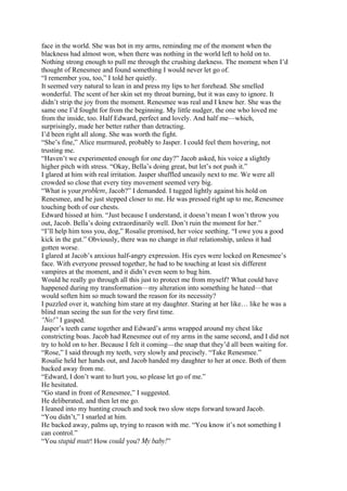 face in the world. She was hot in my arms, reminding me of the moment when the
blackness had almost won, when there was nothing in the world left to hold on to.
Nothing strong enough to pull me through the crushing darkness. The moment when I’d
thought of Renesmee and found something I would never let go of.
“I remember you, too,” I told her quietly.
It seemed very natural to lean in and press my lips to her forehead. She smelled
wonderful. The scent of her skin set my throat burning, but it was easy to ignore. It
didn’t strip the joy from the moment. Renesmee was real and I knew her. She was the
same one I’d fought for from the beginning. My little nudger, the one who loved me
from the inside, too. Half Edward, perfect and lovely. And half me—which,
surprisingly, made her better rather than detracting.
I’d been right all along. She was worth the fight.
“She’s fine,” Alice murmured, probably to Jasper. I could feel them hovering, not
trusting me.
“Haven’t we experimented enough for one day?” Jacob asked, his voice a slightly
higher pitch with stress. “Okay, Bella’s doing great, but let’s not push it.”
I glared at him with real irritation. Jasper shuffled uneasily next to me. We were all
crowded so close that every tiny movement seemed very big.
“What is your problem, Jacob?” I demanded. I tugged lightly against his hold on
Renesmee, and he just stepped closer to me. He was pressed right up to me, Renesmee
touching both of our chests.
Edward hissed at him. “Just because I understand, it doesn’t mean I won’t throw you
out, Jacob. Bella’s doing extraordinarily well. Don’t ruin the moment for her.”
“I’ll help him toss you, dog,” Rosalie promised, her voice seething. “I owe you a good
kick in the gut.” Obviously, there was no change in that relationship, unless it had
gotten worse.
I glared at Jacob’s anxious half-angry expression. His eyes were locked on Renesmee’s
face. With everyone pressed together, he had to be touching at least six different
vampires at the moment, and it didn’t even seem to bug him.
Would he really go through all this just to protect me from myself? What could have
happened during my transformation—my alteration into something he hated—that
would soften him so much toward the reason for its necessity?
I puzzled over it, watching him stare at my daughter. Staring at her like… like he was a
blind man seeing the sun for the very first time.
“No!” I gasped.
Jasper’s teeth came together and Edward’s arms wrapped around my chest like
constricting boas. Jacob had Renesmee out of my arms in the same second, and I did not
try to hold on to her. Because I felt it coming—the snap that they’d all been waiting for.
“Rose,” I said through my teeth, very slowly and precisely. “Take Renesmee.”
Rosalie held her hands out, and Jacob handed my daughter to her at once. Both of them
backed away from me.
“Edward, I don’t want to hurt you, so please let go of me.”
He hesitated.
“Go stand in front of Renesmee,” I suggested.
He deliberated, and then let me go.
I leaned into my hunting crouch and took two slow steps forward toward Jacob.
“You didn’t,” I snarled at him.
He backed away, palms up, trying to reason with me. “You know it’s not something I
can control.”
“You stupid mutt! How could you? My baby!”
 