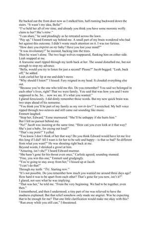 He backed out the front door now as I stalked him, half-running backward down the
stairs. “It wasn’t my idea, Bella!”
“I’ve held her all of one time, and already you think you have some moronic wolfy
claim to her? She’s mine.”
“I can share,” he said pleadingly as he retreated across the lawn.
“Pay up,” I heard Emmett say behind me. A small part of my brain wondered who had
bet against this outcome. I didn’t waste much attention on it. I was too furious.
“How dare you imprint on my baby? Have you lost your mind?”
“It was involuntary!” he insisted, backing into the trees.
Then he wasn’t alone. The two huge wolves reappeared, flanking him on either side.
Leah snapped at me.
A fearsome snarl ripped through my teeth back at her. The sound disturbed me, but not
enough to stop my advance.
“Bella, would you try to listen for just a second? Please?” Jacob begged. “Leah, back
off,” he added.
Leah curled her lip at me and didn’t move.
“Why should I listen?” I hissed. Fury reigned in my head. It clouded everything else
out.
“Because you’re the one who told me this. Do you remember? You said we belonged in
each other’s lives, right? That we were family. You said that was how you and I were
supposed to be. So… now we are. It’s what you wanted.”
I glared ferociously. I did dimly remember those words. But my new quick brain was
two steps ahead of his nonsense.
“You think you’ll be part of my family as my son-in-law!” I screeched. My bell voice
ripped through two octaves and still came out sounding like music.
Emmett laughed.
“Stop her, Edward,” Esme murmured. “She’ll be unhappy if she hurts him.”
But I felt no pursuit behind me.
“No!” Jacob was insisting at the same time. “How can you even look at it that way?
She’s just a baby, for crying out loud!”
“That’s my point!” I yelled.
“You know I don’t think of her that way! Do you think Edward would have let me live
this long if I did? All I want is for her to be safe and happy—is that so bad? So different
from what you want?” He was shouting right back at me.
Beyond words, I shrieked a growl at him.
“Amazing, isn’t she?” I heard Edward murmur.
“She hasn’t gone for his throat even once,” Carlisle agreed, sounding stunned.
“Fine, you win this one,” Emmett said grudgingly.
“You’re going to stay away from her,” I hissed up at Jacob.
“I can’t do that!”
Through my teeth: “Try. Starting now.”
“It’s not possible. Do you remember how much you wanted me around three days ago?
How hard it was to be apart from each other? That’s gone for you now, isn’t it?”
I glared, not sure what he was implying.
“That was her,” he told me. “From the very beginning. We had to be together, even
then.”
I remembered, and then I understood; a tiny part of me was relieved to have the
madness explained. But that relief somehow only made me angrier. Was he expecting
that to be enough for me? That one little clarification would make me okay with this?
“Run away while you still can,” I threatened.
 