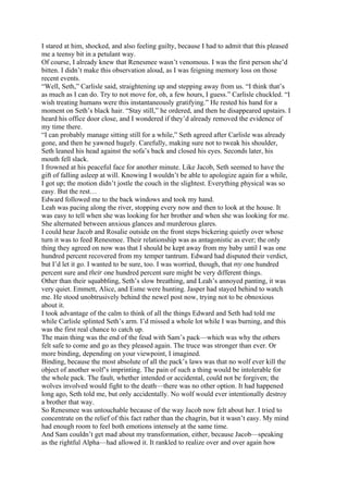 I stared at him, shocked, and also feeling guilty, because I had to admit that this pleased
me a teensy bit in a petulant way.
Of course, I already knew that Renesmee wasn’t venomous. I was the first person she’d
bitten. I didn’t make this observation aloud, as I was feigning memory loss on those
recent events.
“Well, Seth,” Carlisle said, straightening up and stepping away from us. “I think that’s
as much as I can do. Try to not move for, oh, a few hours, I guess.” Carlisle chuckled. “I
wish treating humans were this instantaneously gratifying.” He rested his hand for a
moment on Seth’s black hair. “Stay still,” he ordered, and then he disappeared upstairs. I
heard his office door close, and I wondered if they’d already removed the evidence of
my time there.
“I can probably manage sitting still for a while,” Seth agreed after Carlisle was already
gone, and then he yawned hugely. Carefully, making sure not to tweak his shoulder,
Seth leaned his head against the sofa’s back and closed his eyes. Seconds later, his
mouth fell slack.
I frowned at his peaceful face for another minute. Like Jacob, Seth seemed to have the
gift of falling asleep at will. Knowing I wouldn’t be able to apologize again for a while,
I got up; the motion didn’t jostle the couch in the slightest. Everything physical was so
easy. But the rest…
Edward followed me to the back windows and took my hand.
Leah was pacing along the river, stopping every now and then to look at the house. It
was easy to tell when she was looking for her brother and when she was looking for me.
She alternated between anxious glances and murderous glares.
I could hear Jacob and Rosalie outside on the front steps bickering quietly over whose
turn it was to feed Renesmee. Their relationship was as antagonistic as ever; the only
thing they agreed on now was that I should be kept away from my baby until I was one
hundred percent recovered from my temper tantrum. Edward had disputed their verdict,
but I’d let it go. I wanted to be sure, too. I was worried, though, that my one hundred
percent sure and their one hundred percent sure might be very different things.
Other than their squabbling, Seth’s slow breathing, and Leah’s annoyed panting, it was
very quiet. Emmett, Alice, and Esme were hunting. Jasper had stayed behind to watch
me. He stood unobtrusively behind the newel post now, trying not to be obnoxious
about it.
I took advantage of the calm to think of all the things Edward and Seth had told me
while Carlisle splinted Seth’s arm. I’d missed a whole lot while I was burning, and this
was the first real chance to catch up.
The main thing was the end of the feud with Sam’s pack—which was why the others
felt safe to come and go as they pleased again. The truce was stronger than ever. Or
more binding, depending on your viewpoint, I imagined.
Binding, because the most absolute of all the pack’s laws was that no wolf ever kill the
object of another wolf’s imprinting. The pain of such a thing would be intolerable for
the whole pack. The fault, whether intended or accidental, could not be forgiven; the
wolves involved would fight to the death—there was no other option. It had happened
long ago, Seth told me, but only accidentally. No wolf would ever intentionally destroy
a brother that way.
So Renesmee was untouchable because of the way Jacob now felt about her. I tried to
concentrate on the relief of this fact rather than the chagrin, but it wasn’t easy. My mind
had enough room to feel both emotions intensely at the same time.
And Sam couldn’t get mad about my transformation, either, because Jacob—speaking
as the rightful Alpha—had allowed it. It rankled to realize over and over again how
 