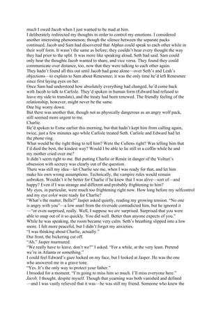much I owed Jacob when I just wanted to be mad at him.
I deliberately redirected my thoughts in order to control my emotions. I considered
another interesting phenomenon; though the silence between the separate packs
continued, Jacob and Sam had discovered that Alphas could speak to each other while in
their wolf form. It wasn’t the same as before; they couldn’t hear every thought the way
they had prior to the split. It was more like speaking aloud, Seth had said. Sam could
only hear the thoughts Jacob wanted to share, and vice versa. They found they could
communicate over distance, too, now that they were talking to each other again.
They hadn’t found all this out until Jacob had gone alone—over Seth’s and Leah’s
objections—to explain to Sam about Renesmee; it was the only time he’d left Renesmee
since first laying eyes on her.
Once Sam had understood how absolutely everything had changed, he’d come back
with Jacob to talk to Carlisle. They’d spoken in human form (Edward had refused to
leave my side to translate), and the treaty had been renewed. The friendly feeling of the
relationship, however, might never be the same.
One big worry down.
But there was another that, though not as physically dangerous as an angry wolf pack,
still seemed more urgent to me.
Charlie.
He’d spoken to Esme earlier this morning, but that hadn’t kept him from calling again,
twice, just a few minutes ago while Carlisle treated Seth. Carlisle and Edward had let
the phone ring.
What would be the right thing to tell him? Were the Cullens right? Was telling him that
I’d died the best, the kindest way? Would I be able to lie still in a coffin while he and
my mother cried over me?
It didn’t seem right to me. But putting Charlie or Renée in danger of the Volturi’s
obsession with secrecy was clearly out of the question.
There was still my idea—let Charlie see me, when I was ready for that, and let him
make his own wrong assumptions. Technically, the vampire rules would remain
unbroken. Wouldn’t it be better for Charlie if he knew that I was alive—sort of—and
happy? Even if I was strange and different and probably frightening to him?
My eyes, in particular, were much too frightening right now. How long before my selfcontrol
and my eye color were ready for Charlie?
“What’s the matter, Bella?” Jasper asked quietly, reading my growing tension. “No one
is angry with you”—a low snarl from the riverside contradicted him, but he ignored it
—“or even surprised, really. Well, I suppose we are surprised. Surprised that you were
able to snap out of it so quickly. You did well. Better than anyone expects of you.”
While he was speaking, the room became very calm. Seth’s breathing slipped into a low
snore. I felt more peaceful, but I didn’t forget my anxieties.
“I was thinking about Charlie, actually.”
Out front, the bickering cut off.
“Ah,” Jasper murmured.
“We really have to leave, don’t we?” I asked. “For a while, at the very least. Pretend
we’re in Atlanta or something.”
I could feel Edward’s gaze locked on my face, but I looked at Jasper. He was the one
who answered me in a grave tone.
“Yes. It’s the only way to protect your father.”
I brooded for a moment. “I’m going to miss him so much. I’ll miss everyone here.”
Jacob, I thought, despite myself. Though that yearning was both vanished and defined
—and I was vastly relieved that it was—he was still my friend. Someone who knew the
 