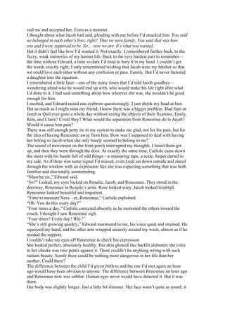 real me and accepted her. Even as a monster.
I thought about what Jacob had said, pleading with me before I’d attacked him. You said
we belonged in each other’s lives, right? That we were family. You said that was how
you and I were supposed to be. So… now we are. It’s what you wanted.
But it didn’t feel like how I’d wanted it. Not exactly. I remembered further back, to the
fuzzy, weak memories of my human life. Back to the very hardest part to remember—
the time without Edward, a time so dark I’d tried to bury it in my head. I couldn’t get
the words exactly right; I only remembered wishing that Jacob were my brother so that
we could love each other without any confusion or pain. Family. But I’d never factored
a daughter into the equation.
I remembered a little later—one of the many times that I’d told Jacob goodbye—
wondering aloud who he would end up with, who would make his life right after what
I’d done to it. I had said something about how whoever she was, she wouldn’t be good
enough for him.
I snorted, and Edward raised one eyebrow questioningly. I just shook my head at him.
But as much as I might miss my friend, I knew there was a bigger problem. Had Sam or
Jared or Quil ever gone a whole day without seeing the objects of their fixations, Emily,
Kim, and Claire? Could they? What would the separation from Renesmee do to Jacob?
Would it cause him pain?
There was still enough petty ire in my system to make me glad, not for his pain, but for
the idea of having Renesmee away from him. How was I supposed to deal with having
her belong to Jacob when she only barely seemed to belong to me?
The sound of movement on the front porch interrupted my thoughts. I heard them get
up, and then they were through the door. At exactly the same time, Carlisle came down
the stairs with his hands full of odd things—a measuring tape, a scale. Jasper darted to
my side. As if there was some signal I’d missed, even Leah sat down outside and stared
through the window with an expression like she was expecting something that was both
familiar and also totally uninteresting.
“Must be six,” Edward said.
“So?” I asked, my eyes locked on Rosalie, Jacob, and Renesmee. They stood in the
doorway, Renesmee in Rosalie’s arms. Rose looked wary. Jacob looked troubled.
Renesmee looked beautiful and impatient.
“Time to measure Ness—er, Renesmee,” Carlisle explained.
“Oh. You do this every day?”
“Four times a day,” Carlisle corrected absently as he motioned the others toward the
couch. I thought I saw Renesmee sigh.
“Four times? Every day? Why?”
“She’s still growing quickly,” Edward murmured to me, his voice quiet and strained. He
squeezed my hand, and his other arm wrapped securely around my waist, almost as if he
needed the support.
I couldn’t take my eyes off Renesmee to check his expression.
She looked perfect, absolutely healthy. Her skin glowed like backlit alabaster; the color
in her cheeks was rose petals against it. There couldn’t be anything wrong with such
radiant beauty. Surely there could be nothing more dangerous in her life than her
mother. Could there?
The difference between the child I’d given birth to and the one I’d met again an hour
ago would have been obvious to anyone. The difference between Renesmee an hour ago
and Renesmee now was subtler. Human eyes never would have detected it. But it was
there.
Her body was slightly longer. Just a little bit slimmer. Her face wasn’t quite as round; it
 
