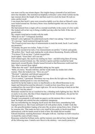 was more oval by one minute degree. Her ringlets hung a sixteenth of an inch lower
down her shoulders. She stretched out helpfully in Rosalie’s arms while Carlisle ran the
tape measure down the length of her and then used it to circle her head. He took no
notes; perfect recall.
I was aware that Jacob’s arms were crossed as tightly over his chest as Edward’s arms
were locked around me. His heavy brows were mashed together into one line over his
deep-set eyes.
She had matured from a single cell to a normal-sized baby in the course of a few weeks.
She looked well on her way to being a toddler just days after her birth. If this rate of
growth held…
My vampire mind had no trouble with the math.
“What do we do?” I whispered, horrified.
Edward’s arms tightened. He understood exactly what I was asking. “I don’t know.”
“It’s slowing,” Jacob muttered through his teeth.
“We’ll need several more days of measurements to track the trend, Jacob. I can’t make
any promises.”
“Yesterday she grew two inches. Today it’s less.”
“By a thirty-second of an inch, if my measurements are perfect,” Carlisle said quietly.
“Be perfect, Doc,” Jacob said, making the words almost threatening. Rosalie stiffened.
“You know I’ll do my best,” Carlisle assured him.
Jacob sighed. “Guess that’s all I can ask.”
I felt irritated again, like Jacob was stealing my lines—and delivering them all wrong.
Renesmee seemed irritated, too. She started to squirm and then reached her hand
imperiously toward Rosalie. Rosalie leaned forward so that Renesmee could touch her
face. After a second, Rose sighed.
“What does she want?” Jacob demanded, taking my line again.
“Bella, of course,” Rosalie told him, and her words made my insides feel a little
warmer. Then she looked at me. “How are you?”
“Worried,” I admitted, and Edward squeezed me.
“We all are. But that’s not what I meant.”
“I’m in control,” I promised. Thirstiness was way down the list right now. Besides,
Renesmee smelled good in a very non-food way.
Jacob bit his lip but made no move to stop Rosalie as she offered Renesmee to me.
Jasper and Edward hovered but allowed it. I could see how tense Rose was, and I
wondered how the room felt to Jasper right now. Or was he focusing so hard on me that
he couldn’t feel the others?
Renesmee reached for me as I reached for her, a blinding smile lighting her face. She fit
so easily in my arms, like they’d been shaped just for her. Immediately, she put her hot
little hand against my cheek.
Though I was prepared, it still made me gasp to see the memory like a vision in my
head. So bright and colorful but also completely transparent.
She was remembering me charging Jacob across the front lawn, remembering Seth
leaping between us. She’d seen and heard it all with perfect clarity. It didn’t look like
me, this graceful predator leaping at her prey like an arrow arcing from a bow. It had to
be someone else. That made me feel a very small bit less guilty as Jacob stood there
defenselessly with his hands raised in front of him. His hands did not tremble.
Edward chuckled, watching Renesmee’s thoughts with me. And then we both winced as
we heard the crack of Seth’s bones.
Renesmee smiled her brilliant smile, and her memory eyes did not leave Jacob through
all the following mess. I tasted a new flavor to the memory—not exactly protective,
 