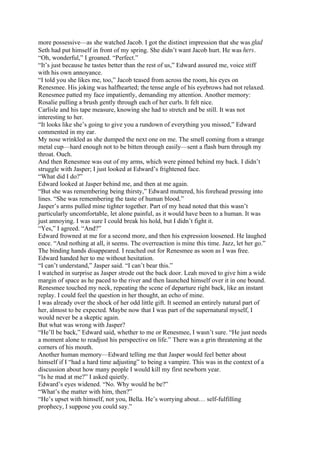 more possessive—as she watched Jacob. I got the distinct impression that she was glad
Seth had put himself in front of my spring. She didn’t want Jacob hurt. He was hers.
“Oh, wonderful,” I groaned. “Perfect.”
“It’s just because he tastes better than the rest of us,” Edward assured me, voice stiff
with his own annoyance.
“I told you she likes me, too,” Jacob teased from across the room, his eyes on
Renesmee. His joking was halfhearted; the tense angle of his eyebrows had not relaxed.
Renesmee patted my face impatiently, demanding my attention. Another memory:
Rosalie pulling a brush gently through each of her curls. It felt nice.
Carlisle and his tape measure, knowing she had to stretch and be still. It was not
interesting to her.
“It looks like she’s going to give you a rundown of everything you missed,” Edward
commented in my ear.
My nose wrinkled as she dumped the next one on me. The smell coming from a strange
metal cup—hard enough not to be bitten through easily—sent a flash burn through my
throat. Ouch.
And then Renesmee was out of my arms, which were pinned behind my back. I didn’t
struggle with Jasper; I just looked at Edward’s frightened face.
“What did I do?”
Edward looked at Jasper behind me, and then at me again.
“But she was remembering being thirsty,” Edward muttered, his forehead pressing into
lines. “She was remembering the taste of human blood.”
Jasper’s arms pulled mine tighter together. Part of my head noted that this wasn’t
particularly uncomfortable, let alone painful, as it would have been to a human. It was
just annoying. I was sure I could break his hold, but I didn’t fight it.
“Yes,” I agreed. “And?”
Edward frowned at me for a second more, and then his expression loosened. He laughed
once. “And nothing at all, it seems. The overreaction is mine this time. Jazz, let her go.”
The binding hands disappeared. I reached out for Renesmee as soon as I was free.
Edward handed her to me without hesitation.
“I can’t understand,” Jasper said. “I can’t bear this.”
I watched in surprise as Jasper strode out the back door. Leah moved to give him a wide
margin of space as he paced to the river and then launched himself over it in one bound.
Renesmee touched my neck, repeating the scene of departure right back, like an instant
replay. I could feel the question in her thought, an echo of mine.
I was already over the shock of her odd little gift. It seemed an entirely natural part of
her, almost to be expected. Maybe now that I was part of the supernatural myself, I
would never be a skeptic again.
But what was wrong with Jasper?
“He’ll be back,” Edward said, whether to me or Renesmee, I wasn’t sure. “He just needs
a moment alone to readjust his perspective on life.” There was a grin threatening at the
corners of his mouth.
Another human memory—Edward telling me that Jasper would feel better about
himself if I “had a hard time adjusting” to being a vampire. This was in the context of a
discussion about how many people I would kill my first newborn year.
“Is he mad at me?” I asked quietly.
Edward’s eyes widened. “No. Why would he be?”
“What’s the matter with him, then?”
“He’s upset with himself, not you, Bella. He’s worrying about… self-fulfilling
prophecy, I suppose you could say.”
 