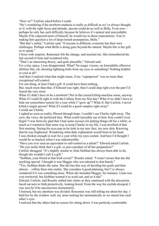 “How so?” Carlisle asked before I could.
“He’s wondering if the newborn madness is really as difficult as we’ve always thought,
or if, with the right focus and attitude, anyone could do as well as Bella. Even now—
perhaps he only has such difficulty because he believes it’s natural and unavoidable.
Maybe if he expected more of himself, he would rise to those expectations. You’re
making him question a lot of deep-rooted assumptions, Bella.”
“But that’s unfair,” Carlisle said. “Everyone is different; everyone has their own
challenges. Perhaps what Bella is doing goes beyond the natural. Maybe this is her gift,
so to speak.”
I froze with surprise. Renesmee felt the change, and touched me. She remembered the
last second of time and wondered why.
“That’s an interesting theory, and quite plausible,” Edward said.
For a tiny space, I was disappointed. What? No magic visions, no formidable offensive
abilities like, oh, shooting lightning bolts from my eyes or something? Nothing helpful
or cool at all?
And then I realized what that might mean, if my “superpower” was no more than
exceptional self-control.
For one thing, at least I had a gift. It could have been nothing.
But, much more than that, if Edward was right, then I could skip right over the part I’d
feared the very most.
What if I didn’t have to be a newborn? Not in the crazed killing-machine sense, anyway.
What if I could fit right in with the Cullens from my first day? What if we didn’t have to
hide out somewhere remote for a year while I “grew up”? What if, like Carlisle, I never
killed a single person? What if I could be a good vampire right away?
I could see Charlie.
I sighed as soon as reality filtered through hope. I couldn’t see Charlie right away. The
eyes, the voice, the perfected face. What could I possibly say to him; how could I even
begin? I was furtively glad that I had some excuses for putting things off for a while; as
much as I wanted to find some way to keep Charlie in my life, I was terrified of that
first meeting. Seeing his eyes pop as he took in my new face, my new skin. Knowing
that he was frightened. Wondering what dark explanation would form in his head.
I was chicken enough to wait for a year while my eyes cooled. And here I’d thought I
would be so fearless when I was indestructible.
“Have you ever seen an equivalent to self-control as a talent?” Edward asked Carlisle.
“Do you really think that’s a gift, or just a product of all her preparation?”
Carlisle shrugged. “It’s slightly similar to what Siobhan has always been able to do,
though she wouldn’t call it a gift.”
“Siobhan, your friend in that Irish coven?” Rosalie asked. “I wasn’t aware that she did
anything special. I thought it was Maggie who was talented in that bunch.”
“Yes, Siobhan thinks the same. But she has this way of deciding her goals and then
almost… willing them into reality. She considers it good planning, but I’ve always
wondered if it was something more. When she included Maggie, for instance. Liam was
very territorial, but Siobhan wanted it to work out, and so it did.”
Edward, Carlisle, and Rosalie settled into chairs as they continued with the discussion.
Jacob sat next to Seth protectively, looking bored. From the way his eyelids drooped, I
was sure he’d be unconscious momentarily.
I listened, but my attention was divided. Renesmee was still telling me about her day. I
held her by the window wall, my arms rocking her automatically as we stared into each
other’s eyes.
I realized that the others had no reason for sitting down. I was perfectly comfortable
 
