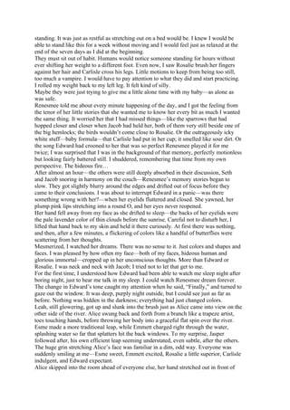 standing. It was just as restful as stretching out on a bed would be. I knew I would be
able to stand like this for a week without moving and I would feel just as relaxed at the
end of the seven days as I did at the beginning.
They must sit out of habit. Humans would notice someone standing for hours without
ever shifting her weight to a different foot. Even now, I saw Rosalie brush her fingers
against her hair and Carlisle cross his legs. Little motions to keep from being too still,
too much a vampire. I would have to pay attention to what they did and start practicing.
I rolled my weight back to my left leg. It felt kind of silly.
Maybe they were just trying to give me a little alone time with my baby—as alone as
was safe.
Renesmee told me about every minute happening of the day, and I got the feeling from
the tenor of her little stories that she wanted me to know her every bit as much I wanted
the same thing. It worried her that I had missed things—like the sparrows that had
hopped closer and closer when Jacob had held her, both of them very still beside one of
the big hemlocks; the birds wouldn’t come close to Rosalie. Or the outrageously icky
white stuff—baby formula—that Carlisle had put in her cup; it smelled like sour dirt. Or
the song Edward had crooned to her that was so perfect Renesmee played it for me
twice; I was surprised that I was in the background of that memory, perfectly motionless
but looking fairly battered still. I shuddered, remembering that time from my own
perspective. The hideous fire…
After almost an hour—the others were still deeply absorbed in their discussion, Seth
and Jacob snoring in harmony on the couch—Renesmee’s memory stories began to
slow. They got slightly blurry around the edges and drifted out of focus before they
came to their conclusions. I was about to interrupt Edward in a panic—was there
something wrong with her?—when her eyelids fluttered and closed. She yawned, her
plump pink lips stretching into a round O, and her eyes never reopened.
Her hand fell away from my face as she drifted to sleep—the backs of her eyelids were
the pale lavender color of thin clouds before the sunrise. Careful not to disturb her, I
lifted that hand back to my skin and held it there curiously. At first there was nothing,
and then, after a few minutes, a flickering of colors like a handful of butterflies were
scattering from her thoughts.
Mesmerized, I watched her dreams. There was no sense to it. Just colors and shapes and
faces. I was pleased by how often my face—both of my faces, hideous human and
glorious immortal—cropped up in her unconscious thoughts. More than Edward or
Rosalie. I was neck and neck with Jacob; I tried not to let that get to me.
For the first time, I understood how Edward had been able to watch me sleep night after
boring night, just to hear me talk in my sleep. I could watch Renesmee dream forever.
The change in Edward’s tone caught my attention when he said, “Finally,” and turned to
gaze out the window. It was deep, purply night outside, but I could see just as far as
before. Nothing was hidden in the darkness; everything had just changed colors.
Leah, still glowering, got up and slunk into the brush just as Alice came into view on the
other side of the river. Alice swung back and forth from a branch like a trapeze artist,
toes touching hands, before throwing her body into a graceful flat spin over the river.
Esme made a more traditional leap, while Emmett charged right through the water,
splashing water so far that splatters hit the back windows. To my surprise, Jasper
followed after, his own efficient leap seeming understated, even subtle, after the others.
The huge grin stretching Alice’s face was familiar in a dim, odd way. Everyone was
suddenly smiling at me—Esme sweet, Emmett excited, Rosalie a little superior, Carlisle
indulgent, and Edward expectant.
Alice skipped into the room ahead of everyone else, her hand stretched out in front of
 