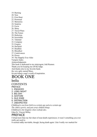 19. Burning
20. New
21. First Hunt
22. Promised
23. Memories
24. Surprise
25. Favor
26. Shiny
27. Travel Plans
28. The Future
29. Defection
30. Irresistible
31. Talented
32. Company
33. Forgery
34. Declared
35. Deadline
36. Bloodlust
37. Contrivances
38. Power
39. The Happily Ever After
Vampire Index
Acknowledgments
This book is dedicated to my ninja/agent, Jodi Reamer.
Thank you for keeping me off the ledge.
And thanks also to my favorite band,
the very aptly named Muse,
for providing a saga’s worth of inspiration.

BOOK ONE
bella
CONTENTS
PREFACE
1. ENGAGED
2. LONG NIGHT
3. BIG DAY
4. GESTURE
5. ISLE ESME
6. DISTRACTION
7. UNEXPECTED
Childhood is not from birth to a certain age and at a certain age
The child is grown, and puts away childish things.
Childhood is the kingdom where nobody dies.
Edna St. Vincent Millay
PREFACE
I’d had more than my fair share of near-death experiences; it wasn’t something you ever
really got used to.
It seemed oddly inevitable, though, facing death again. Like I really was marked for
 