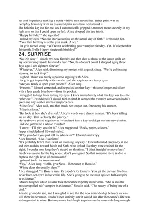 her and impatience making a nearly visible aura around her. In her palm was an
everyday brass key with an oversized pink satin bow tied around it.
She held the key out for me, and I automatically gripped Renesmee more securely in my
right arm so that I could open my left. Alice dropped the key into it.
“Happy birthday!” she squealed.
I rolled my eyes. “No one starts counting on the actual day of birth,” I reminded her.
“Your first birthday is at the year mark, Alice.”
Her grin turned smug. “We’re not celebrating your vampire birthday. Yet. It’s September
thirteenth, Bella. Happy nineteenth birthday!”
24. SURPRISE
“No. No way!” I shook my head fiercely and then shot a glance at the smug smile on
my seventeen-year-old husband’s face. “No, this doesn’t count. I stopped aging three
days ago. I am eighteen forever.”
“Whatever,” Alice said, dismissing my protest with a quick shrug. “We’re celebrating
anyway, so suck it up.”
I sighed. There was rarely a point to arguing with Alice.
Her grin got impossibly wider as she read the acquiescence in my eyes.
“Are you ready to open your present?” Alice sang.
“Presents,” Edward corrected, and he pulled another key—this one longer and silver
with a less gaudy blue bow—from his pocket.
I struggled to keep from rolling my eyes. I knew immediately what this key was to—the
“after car.” I wondered if I should feel excited. It seemed the vampire conversion hadn’t
given me any sudden interest in sports cars.
“Mine first,” Alice said, and then stuck her tongue out, foreseeing his answer.
“Mine is closer.”
“But look at how she’s dressed.” Alice’s words were almost a moan. “It’s been killing
me all day. That is clearly the priority.”
My eyebrows pulled together as I wondered how a key could get me into new clothes.
Had she gotten me a whole trunkful?
“I know—I’ll play you for it,” Alice suggested. “Rock, paper, scissors.”
Jasper chuckled and Edward sighed.
“Why you don’t you just tell me who wins?” Edward said wryly.
Alice beamed. “I do. Excellent.”
“It’s probably better that I wait for morning, anyway.” Edward smiled crookedly at me
and then nodded toward Jacob and Seth, who looked like they were crashed for the
night; I wonder how long they’d stayed up this time. “I think it might be more fun if
Jacob was awake for the big reveal, don’t you agree? So that someone there is able to
express the right level of enthusiasm?”
I grinned back. He knew me well.
“Yay,” Alice sang. “Bella, give Ness—Renesmee to Rosalie.”
“Where does she usually sleep?”
Alice shrugged. “In Rose’s arms. Or Jacob’s. Or Esme’s. You get the picture. She has
never been set down in her entire life. She’s going to be the most spoiled half-vampire
in existence.”
Edward laughed while Rosalie took Renesmee expertly in her arms. “She is also the
most unspoiled half-vampire in existence,” Rosalie said. “The beauty of being one of a
kind.”
Rosalie grinned at me, and I was glad to see that the new comradeship between us was
still there in her smile. I hadn’t been entirely sure it would last after Renesmee’s life was
no longer tied to mine. But maybe we had fought together on the same side long enough
 